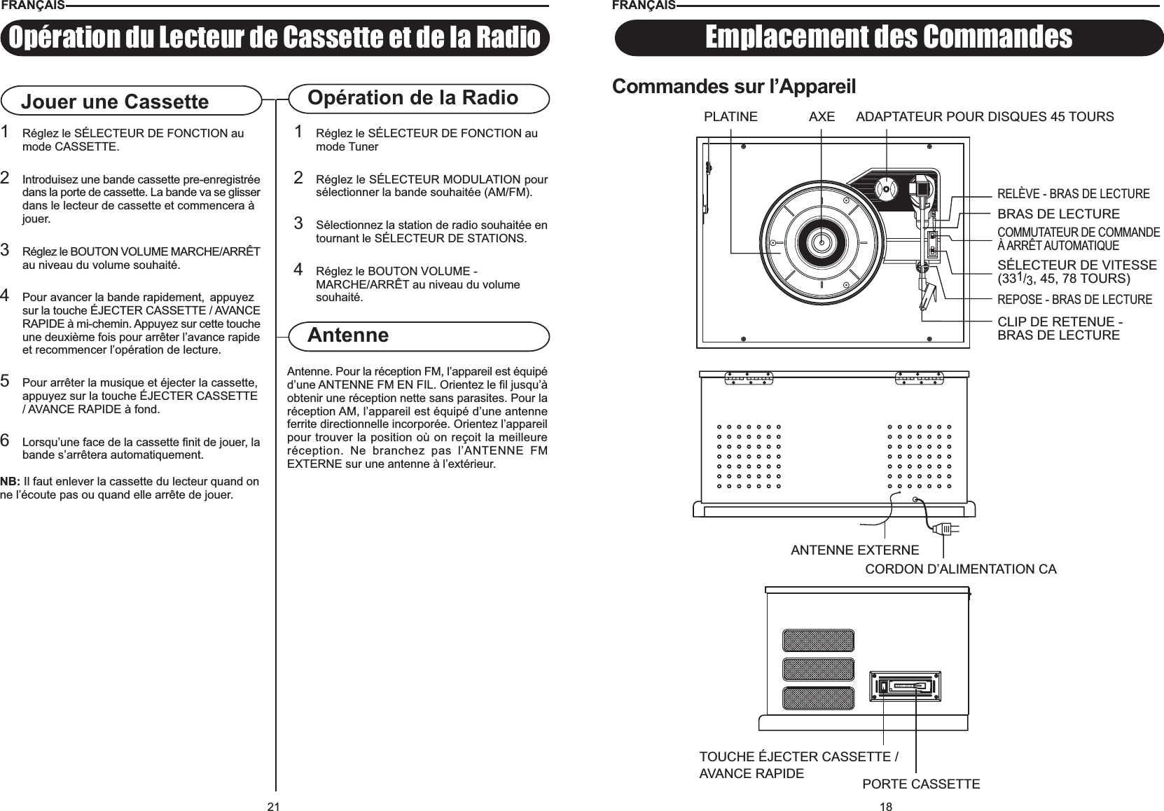 18Emplacement des CommandesCommandes sur l’AppareilFRANÇAISTOUCHE ÉJECTER CASSETTE /AVANCE RAPIDE PORTE CASSETTEANTENNE EXTERNECORDON D’ALIMENTATION CABRAS DE LECTUREPLATINE ADAPTATEUR POUR DISQUES 45 TOURSRELÈVE - BRAS DE LECTURESÉLECTEUR DE VITESSE(331/3, 45, 78 TOURS)REPOSE - BRAS DE LECTURECLIP DE RETENUE -BRAS DE LECTUREAXECOMMUTATEUR DE COMMANDEÀ ARRÊT AUTOMATIQUE21Opération de la RadioAntenne. Pour la réception FM, l’appareil est équipéd’une ANTENNE FM EN FIL. Orientez le fil jusqu’àobtenir une réception nette sans parasites. Pour laréception AM, l’appareil est équipé d’une antenneferrite directionnelle incorporée. Orientez l’appareilpour trouver la position où on reçoit la meilleureréception. Ne branchez pas l’ANTENNE FMEXTERNE sur une antenne à l’extérieur.AntenneOpération du Lecteur de Cassette et de la RadioJouer une Cassette1Réglez le SÉLECTEUR DE FONCTION au mode Tuner2Réglez le SÉLECTEUR MODULATION poursélectionner la bande souhaitée (AM/FM).3Sélectionnez la station de radio souhaitée entournant le SÉLECTEUR DE STATIONS.4Réglez le BOUTON VOLUME - MARCHE/ARRÊT au niveau du volume souhaité.1Réglez le SÉLECTEUR DE FONCTION au mode CASSETTE.2Introduisez une bande cassette pre-enregistréedans la porte de cassette. La bande va se glisserdans le lecteur de cassette et commencera à jouer.3Réglez le BOUTON VOLUME MARCHE/ARRÊTau niveau du volume souhaité.4Pour avancer la bande rapidement,  appuyezsur la touche ÉJECTER CASSETTE / AVANCERAPIDE à mi-chemin. Appuyez sur cette toucheune deuxième fois pour arrêter l’avance rapideet recommencer l’opération de lecture.5Pour arrêter la musique et éjecter la cassette,appuyez sur la touche ÉJECTER CASSETTE/ AVANCE RAPIDE à fond.6Lorsqu’une face de la cassette finit de jouer, labande s’arrêtera automatiquement.NB: Il faut enlever la cassette du lecteur quand onne l’écoute pas ou quand elle arrête de jouer.FRANÇAIS