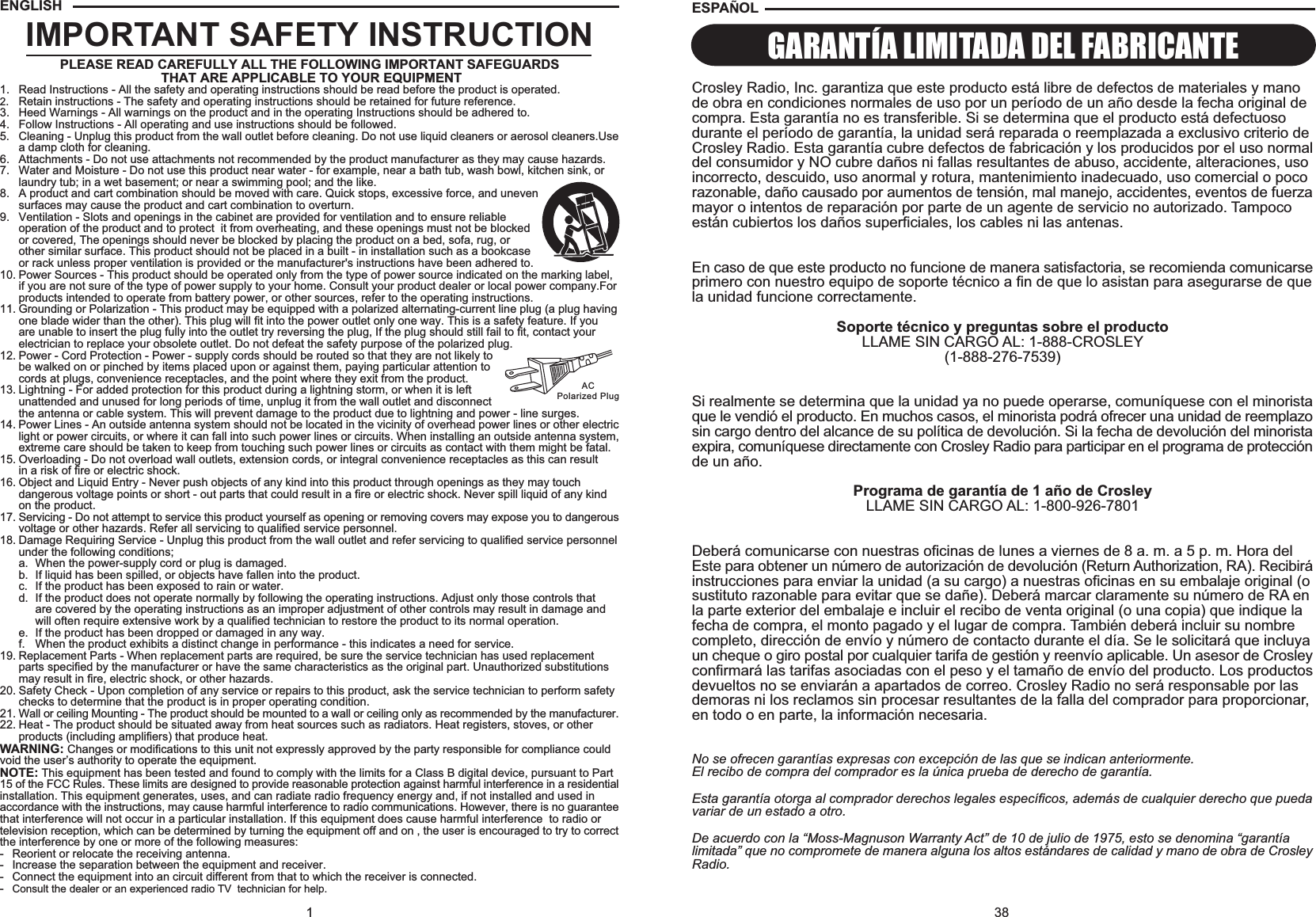 38ESPA OLCrosley Radio, Inc. garantiza que este producto está libre de defectos de materiales y manode obra en condiciones normales de uso por un período de un año desde la fecha original decompra. Esta garantía no es transferible. Si se determina que el producto está defectuosodurante el período de garantía, la unidad será reparada o reemplazada a exclusivo criterio deCrosley Radio. Esta garantía cubre defectos de fabricación y los producidos por el uso normaldel consumidor y NO cubre daños ni fallas resultantes de abuso, accidente, alteraciones, usoincorrecto, descuido, uso anormal y rotura, mantenimiento inadecuado, uso comercial o pocorazonable, daño causado por aumentos de tensión, mal manejo, accidentes, eventos de fuerzamayor o intentos de reparación por parte de un agente de servicio no autorizado. Tampocoestán cubiertos los daños superficiales, los cables ni las antenas.En caso de que este producto no funcione de manera satisfactoria, se recomienda comunicarseprimero con nuestro equipo de soporte técnico a fin de que lo asistan para asegurarse de quela unidad funcione correctamente.Soporte técnico y preguntas sobre el productoLLAME SIN CARGO AL: 1-888-CROSLEY(1-888-276-7539)Si realmente se determina que la unidad ya no puede operarse, comuníquese con el minoristaque le vendió el producto. En muchos casos, el minorista podrá ofrecer una unidad de reemplazosin cargo dentro del alcance de su política de devolución. Si la fecha de devolución del minoristaexpira, comuníquese directamente con Crosley Radio para participar en el programa de protecciónde un año.Programa de garantía de 1 año de CrosleyLLAME SIN CARGO AL: 1-800-926-7801Deberá comunicarse con nuestras oficinas de lunes a viernes de 8 a. m. a 5 p. m. Hora delEste para obtener un número de autorización de devolución (Return Authorization, RA). Recibiráinstrucciones para enviar la unidad (a su cargo) a nuestras oficinas en su embalaje original (osustituto razonable para evitar que se dañe). Deberá marcar claramente su número de RA enla parte exterior del embalaje e incluir el recibo de venta original (o una copia) que indique lafecha de compra, el monto pagado y el lugar de compra. También deberá incluir su nombrecompleto, dirección de envío y número de contacto durante el día. Se le solicitará que incluyaun cheque o giro postal por cualquier tarifa de gestión y reenvío aplicable. Un asesor de Crosleyconfirmará las tarifas asociadas con el peso y el tamaño de envío del producto. Los productosdevueltos no se enviarán a apartados de correo. Crosley Radio no será responsable por lasdemoras ni los reclamos sin procesar resultantes de la falla del comprador para proporcionar,en todo o en parte, la información necesaria.No se ofrecen garantías expresas con excepción de las que se indican anteriormente.El recibo de compra del comprador es la única prueba de derecho de garantía.Esta garantía otorga al comprador derechos legales específicos, además de cualquier derecho que puedavariar de un estado a otro.De acuerdo con la “Moss-Magnuson Warranty Act” de 10 de julio de 1975, esto se denomina “garantíalimitada” que no compromete de manera alguna los altos estándares de calidad y mano de obra de CrosleyRadio.GARANTÍA LIMITADA DEL FABRICANTE1IMPORTANT SAFETY INSTRUCTIONPLEASE READ CAREFULLY ALL THE FOLLOWING IMPORTANT SAFEGUARDS THAT ARE APPLICABLE TO YOUR EQUIPMENT1. Read Instructions - All the safety and operating instructions should be read before the product is operated.2. Retain instructions - The safety and operating instructions should be retained for future reference.3. Heed Warnings - All warnings on the product and in the operating Instructions should be adhered to.4. Follow Instructions - All operating and use instructions should be followed.5. Cleaning - Unplug this product from the wall outlet before cleaning. Do not use liquid cleaners or aerosol cleaners.Usea damp cloth for cleaning.6. Attachments - Do not use attachments not recommended by the product manufacturer as they may cause hazards.7. Water and Moisture - Do not use this product near water - for example, near a bath tub, wash bowl, kitchen sink, orlaundry tub; in a wet basement; or near a swimming pool; and the like.8. A product and cart combination should be moved with care. Quick stops, excessive force, and unevensurfaces may cause the product and cart combination to overturn.9. Ventilation - Slots and openings in the cabinet are provided for ventilation and to ensure reliableoperation of the product and to protect  it from overheating, and these openings must not be blockedor covered, The openings should never be blocked by placing the product on a bed, sofa, rug, orother similar surface. This product should not be placed in a built - in installation such as a bookcaseor rack unless proper ventilation is provided or the manufacturer&apos;s instructions have been adhered to.10. Power Sources - This product should be operated only from the type of power source indicated on the marking label,if you are not sure of the type of power supply to your home. Consult your product dealer or local power company.Forproducts intended to operate from battery power, or other sources, refer to the operating instructions.11. Grounding or Polarization - This product may be equipped with a polarized alternating-current line plug (a plug havingone blade wider than the other). This plug will fit into the power outlet only one way. This is a safety feature. If you are unable to insert the plug fully into the outlet try reversing the plug, If the plug should still fail to fit, contact your electrician to replace your obsolete outlet. Do not defeat the safety purpose of the polarized plug.12. Power - Cord Protection - Power - supply cords should be routed so that they are not likely tobe walked on or pinched by items placed upon or against them, paying particular attention tocords at plugs, convenience receptacles, and the point where they exit from the product.13. Lightning - For added protection for this product during a lightning storm, or when it is leftunattended and unused for long periods of time, unplug it from the wall outlet and disconnectthe antenna or cable system. This will prevent damage to the product due to lightning and power - line surges.14. Power Lines - An outside antenna system should not be located in the vicinity of overhead power lines or other electriclight or power circuits, or where it can fall into such power lines or circuits. When installing an outside antenna system,extreme care should be taken to keep from touching such power lines or circuits as contact with them might be fatal.15. Overloading - Do not overload wall outlets, extension cords, or integral convenience receptacles as this can result in a risk of fire or electric shock.16. Object and Liquid Entry - Never push objects of any kind into this product through openings as they may touch dangerous voltage points or short - out parts that could result in a fire or electric shock. Never spill liquid of any kind on the product.17. Servicing - Do not attempt to service this product yourself as opening or removing covers may expose you to dangerousvoltage or other hazards. Refer all servicing to qualified service personnel.18. Damage Requiring Service - Unplug this product from the wall outlet and refer servicing to qualified service personnelunder the following conditions;a. When the power-supply cord or plug is damaged.b. If liquid has been spilled, or objects have fallen into the product.c. If the product has been exposed to rain or water.d. If the product does not operate normally by following the operating instructions. Adjust only those controls that are covered by the operating instructions as an improper adjustment of other controls may result in damage and will often require extensive work by a qualified technician to restore the product to its normal operation.e. If the product has been dropped or damaged in any way.f. When the product exhibits a distinct change in performance - this indicates a need for service.19. Replacement Parts - When replacement parts are required, be sure the service technician has used replacement parts specified by the manufacturer or have the same characteristics as the original part. Unauthorized substitutions may result in fire, electric shock, or other hazards.20. Safety Check - Upon completion of any service or repairs to this product, ask the service technician to perform safetychecks to determine that the product is in proper operating condition.21. Wall or ceiling Mounting - The product should be mounted to a wall or ceiling only as recommended by the manufacturer.22. Heat - The product should be situated away from heat sources such as radiators. Heat registers, stoves, or other products (including amplifiers) that produce heat.WARNING: Changes or modifications to this unit not expressly approved by the party responsible for compliance couldvoid the user’s authority to operate the equipment.NOTE: This equipment has been tested and found to comply with the limits for a Class B digital device, pursuant to Part15 of the FCC Rules. These limits are designed to provide reasonable protection against harmful interference in a residentialinstallation. This equipment generates, uses, and can radiate radio frequency energy and, if not installed and used inaccordance with the instructions, may cause harmful interference to radio communications. However, there is no guaranteethat interference will not occur in a particular installation. If this equipment does cause harmful interference  to radio ortelevision reception, which can be determined by turning the equipment off and on , the user is encouraged to try to correctthe interference by one or more of the following measures:- Reorient or relocate the receiving antenna.- Increase the separation between the equipment and receiver.- Connect the equipment into an circuit different from that to which the receiver is connected.-Consult the dealer or an experienced radio TV  technician for help.ACPolarized PlugENGLISH
