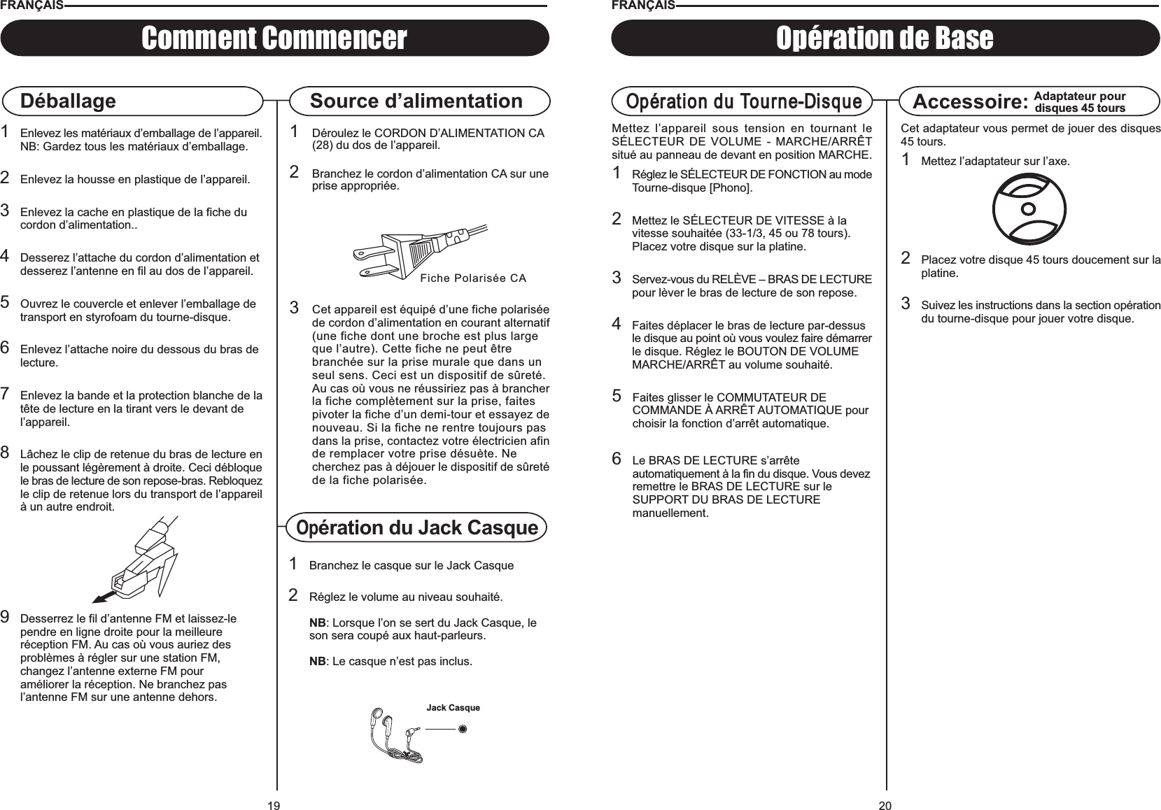 20Opération de BaseOpération du Tourne-DisqueMettez l’appareil sous tension en tournant leSÉLECTEUR DE VOLUME - MARCHE/ARRÊTsitué au panneau de devant en position MARCHE.1Réglez le SÉLECTEUR DE FONCTION au modeTourne-disque [Phono].2Mettez le SÉLECTEUR DE VITESSE à la vitesse souhaitée (33-1/3, 45 ou 78 tours).Placez votre disque sur la platine.3Servez-vous du RELÈVE – BRAS DE LECTUREpour lèver le bras de lecture de son repose.4Faites déplacer le bras de lecture par-dessus le disque au point où vous voulez faire démarrerle disque. Réglez le BOUTON DE VOLUME MARCHE/ARRÊT au volume souhaité.5Faites glisser le COMMUTATEUR DE COMMANDE À ARRÊT AUTOMATIQUE pourchoisir la fonction d’arrêt automatique.6Le BRAS DE LECTURE s’arrête automatiquement à la fin du disque. Vous devezremettre le BRAS DE LECTURE sur le SUPPORT DU BRAS DE LECTURE manuellement.Accessoire: Adaptateur pourdisques 45 toursCet adaptateur vous permet de jouer des disques45 tours.1Mettez l’adaptateur sur l’axe.2Placez votre disque 45 tours doucement sur laplatine.3Suivez les instructions dans la section opérationdu tourne-disque pour jouer votre disque.FRANÇAIS19DéballageFiche Polarisée CA1Déroulez le CORDON D’ALIMENTATION CA (28) du dos de l’appareil.2Branchez le cordon d’alimentation CA sur uneprise appropriée.3Cet appareil est équipé d’une fiche polariséede cordon d’alimentation en courant alternatif(une fiche dont une broche est plus large que l’autre). Cette fiche ne peut être branchée sur la prise murale que dans un seul sens. Ceci est un dispositif de sûreté. Au cas où vous ne réussiriez pas à brancherla fiche complètement sur la prise, faites pivoter la fiche d’un demi-tour et essayez denouveau. Si la fiche ne rentre toujours pasdans la prise, contactez votre électricien afinde remplacer votre prise désuète. Ne cherchez pas à déjouer le dispositif de sûretéde la fiche polarisée.Comment CommencerSource d’alimentationFRANÇAIS1Enlevez les matériaux d’emballage de l’appareil.NB: Gardez tous les matériaux d’emballage.2Enlevez la housse en plastique de l’appareil.3Enlevez la cache en plastique de la fiche du cordon d’alimentation..4Desserez l’attache du cordon d’alimentation etdesserez l’antenne en fil au dos de l’appareil.5Ouvrez le couvercle et enlever l’emballage detransport en styrofoam du tourne-disque.6Enlevez l’attache noire du dessous du bras de lecture.7Enlevez la bande et la protection blanche de latête de lecture en la tirant vers le devant de l’appareil.8Lâchez le clip de retenue du bras de lecture enle poussant légèrement à droite. Ceci débloquele bras de lecture de son repose-bras. Rebloquezle clip de retenue lors du transport de l’appareilà un autre endroit.9Desserrez le fil d’antenne FM et laissez-lependre en ligne droite pour la meilleureréception FM. Au cas où vous auriez desproblèmes à régler sur une station FM,changez l’antenne externe FM pouraméliorer la réception. Ne branchez pasl’antenne FM sur une antenne dehors.Opération du Jack Casque1Branchez le casque sur le Jack Casque2Réglez le volume au niveau souhaité.NB: Lorsque l’on se sert du Jack Casque, le son sera coupé aux haut-parleurs.NB: Le casque n’est pas inclus.Jack Casque