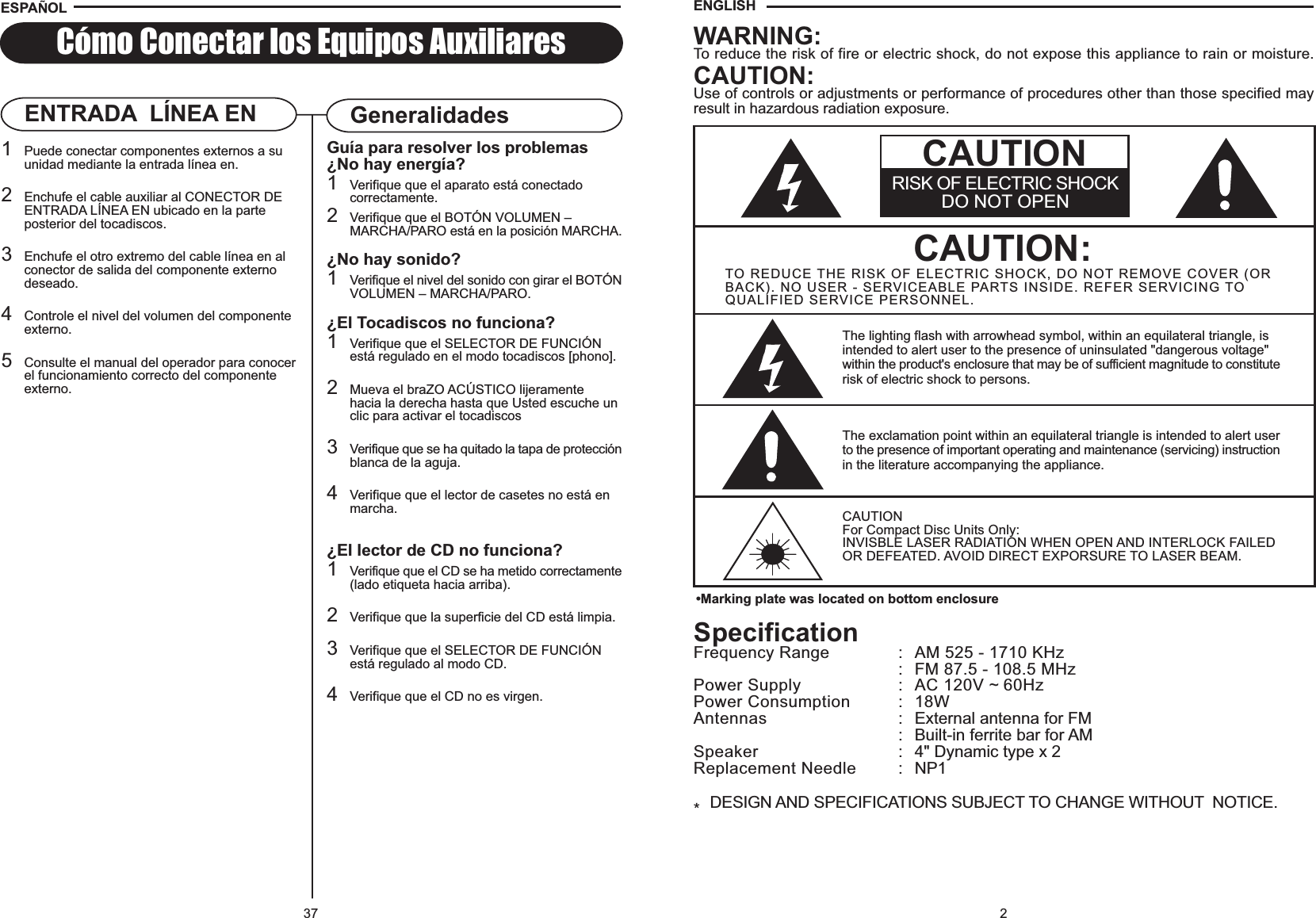 2SpecificationFrequency Range : AM 525 - 1710 KHz: FM 87.5 - 108.5 MHzPower Supply : AC 120V ~ 60HzPower Consumption : 18WAntennas : External antenna for FM: Built-in ferrite bar for AMSpeaker : 4&quot; Dynamic type x 2Replacement Needle : NP1*DESIGN AND SPECIFICATIONS SUBJECT TO CHANGE WITHOUT  NOTICE.•Marking plate was located on bottom enclosureCAUTION:TO REDUCE THE RISK OF ELECTRIC SHOCK, DO NOT REMOVE COVER (ORBACK). NO USER - SERVICEABLE PARTS INSIDE. REFER SERVICING TOQUALIFIED SERVICE PERSONNEL.The lighting flash with arrowhead symbol, within an equilateral triangle, isintended to alert user to the presence of uninsulated &quot;dangerous voltage&quot;within the product&apos;s enclosure that may be of sufficient magnitude to constituterisk of electric shock to persons.The exclamation point within an equilateral triangle is intended to alert userto the presence of important operating and maintenance (servicing) instructionin the literature accompanying the appliance.CAUTIONFor Compact Disc Units Only:INVISBLE LASER RADIATION WHEN OPEN AND INTERLOCK FAILEDOR DEFEATED. AVOID DIRECT EXPORSURE TO LASER BEAM.WARNING:To reduce the risk of fire or electric shock, do not expose this appliance to rain or moisture.CAUTION:Use of controls or adjustments or performance of procedures other than those specified mayresult in hazardous radiation exposure.RISK OF ELECTRIC SHOCKDO NOT OPENCAUTIONENGLISH37Cómo Conectar los Equipos AuxiliaresGuía para resolver los problemas¿No hay energía?1Verifique que el aparato está conectado correctamente.2Verifique que el BOTÓN VOLUMEN – MARCHA/PARO está en la posición MARCHA.¿No hay sonido?1Verifique el nivel del sonido con girar el BOTÓNVOLUMEN – MARCHA/PARO.¿El Tocadiscos no funciona?1Verifique que el SELECTOR DE FUNCIÓN  está regulado en el modo tocadiscos [phono].2Mueva el braZO ACÚSTICO lijeramente hacia la derecha hasta que Usted escuche un clic para activar el tocadiscos3Verifique que se ha quitado la tapa de protecciónblanca de la aguja.4Verifique que el lector de casetes no está en marcha.¿El lector de CD no funciona?1Verifique que el CD se ha metido correctamente(lado etiqueta hacia arriba).2Verifique que la superficie del CD está limpia.3Verifique que el SELECTOR DE FUNCIÓNestá regulado al modo CD.4Verifique que el CD no es virgen.GeneralidadesENTRADA  LÍNEA EN1Puede conectar componentes externos a su unidad mediante la entrada línea en.2Enchufe el cable auxiliar al CONECTOR DE ENTRADA LÍNEA EN ubicado en la parte posterior del tocadiscos.3Enchufe el otro extremo del cable línea en al conector de salida del componente externo deseado.4Controle el nivel del volumen del componente externo.5Consulte el manual del operador para conocerel funcionamiento correcto del componente externo.ESPA OL