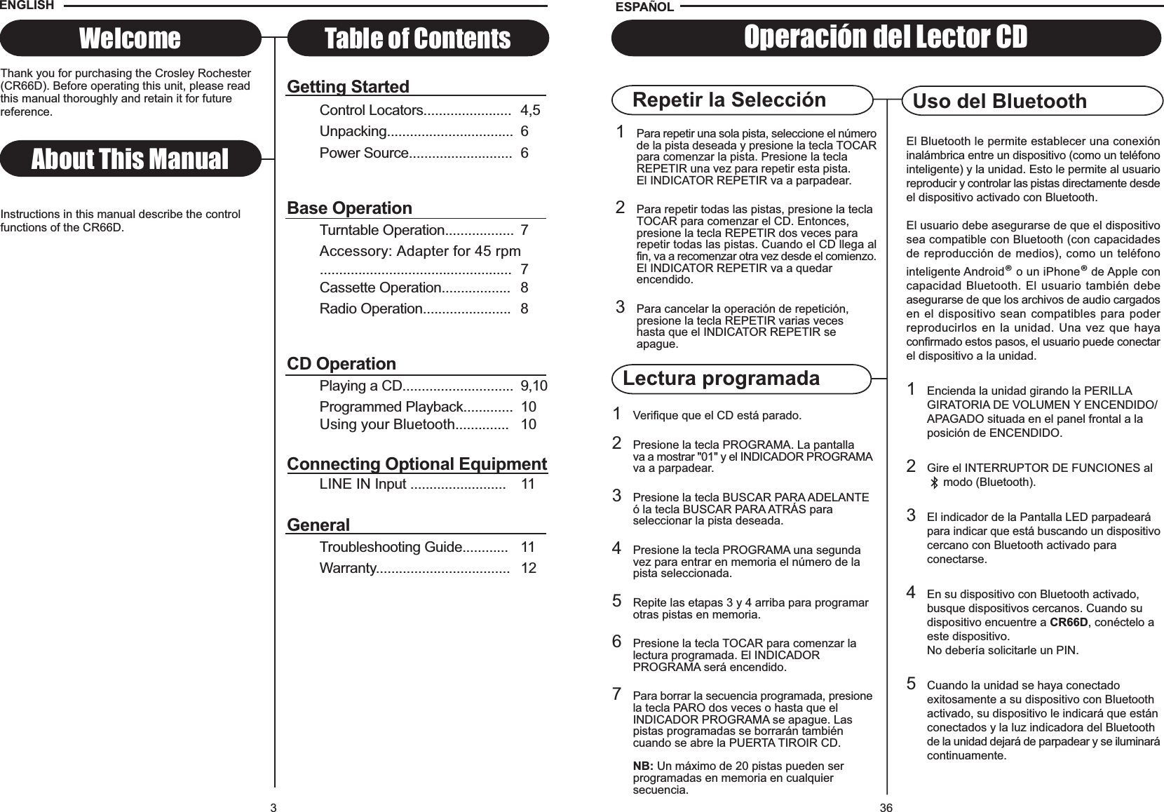 Lectura programada361Para repetir una sola pista, seleccione el númerode la pista deseada y presione la tecla TOCARpara comenzar la pista. Presione la tecla REPETIR una vez para repetir esta pista. El INDICATOR REPETIR va a parpadear.2Para repetir todas las pistas, presione la tecla TOCAR para comenzar el CD. Entonces, presione la tecla REPETIR dos veces para repetir todas las pistas. Cuando el CD llega alfin, va a recomenzar otra vez desde el comienzo.El INDICATOR REPETIR va a quedar encendido.3Para cancelar la operación de repetición, presione la tecla REPETIR varias veces hasta que el INDICATOR REPETIR se apague.Repetir la Selección Uso del Bluetooth1Verifique que el CD está parado.2Presione la tecla PROGRAMA. La pantalla va a mostrar &quot;01&quot; y el INDICADOR PROGRAMAva a parpadear.3Presione la tecla BUSCAR PARA ADELANTE ó la tecla BUSCAR PARA ATRÁS para seleccionar la pista deseada.4Presione la tecla PROGRAMA una segunda vez para entrar en memoria el número de la pista seleccionada.5Repite las etapas 3 y 4 arriba para programar otras pistas en memoria.6Presione la tecla TOCAR para comenzar la lectura programada. El INDICADORPROGRAMA será encendido.7Para borrar la secuencia programada, presionela tecla PARO dos veces o hasta que el INDICADOR PROGRAMA se apague. Las pistas programadas se borrarán tambiéncuando se abre la PUERTA TIROIR CD.NB: Un máximo de 20 pistas pueden ser programadas en memoria en cualquiersecuencia.Operación del Lector CDESPA OLEl Bluetooth le permite establecer una conexióninalámbrica entre un dispositivo (como un teléfonointeligente) y la unidad. Esto le permite al usuarioreproducir y controlar las pistas directamente desdeel dispositivo activado con Bluetooth.El usuario debe asegurarse de que el dispositivosea compatible con Bluetooth (con capacidadesde reproducción de medios), como un teléfonointeligente Android® o un iPhone®de Apple concapacidad Bluetooth. El usuario también debeasegurarse de que los archivos de audio cargadosen el dispositivo sean compatibles para poderreproducirlos en la unidad. Una vez que hayaconfirmado estos pasos, el usuario puede conectarel dispositivo a la unidad.1Encienda la unidad girando la PERILLA GIRATORIA DE VOLUMEN Y ENCENDIDO/APAGADO situada en el panel frontal a la posición de ENCENDIDO.2Gire el INTERRUPTOR DE FUNCIONES al      modo (Bluetooth).3El indicador de la Pantalla LED parpadeará para indicar que está buscando un dispositivocercano con Bluetooth activado para conectarse.4En su dispositivo con Bluetooth activado, busque dispositivos cercanos. Cuando su dispositivo encuentre a CR66D, conéctelo a este dispositivo.No debería solicitarle un PIN.5Cuando la unidad se haya conectado exitosamente a su dispositivo con Bluetooth activado, su dispositivo le indicará que estánconectados y la luz indicadora del Bluetooth de la unidad dejará de parpadear y se iluminarácontinuamente.3Getting StartedControl Locators....................... 4,5Unpacking................................. 6Power Source........................... 6Base OperationTurntable Operation.................. 7Accessory: Adapter for 45 rpm.................................................. 7Cassette Operation.................. 8Radio Operation....................... 8CD OperationPlaying a CD............................. 9,10Programmed Playback............. 10Using your Bluetooth.............. 10Connecting Optional EquipmentLINE IN Input ......................... 11GeneralTroubleshooting Guide............ 11Warranty................................... 12About This ManualThank you for purchasing the Crosley Rochester(CR66D). Before operating this unit, please readthis manual thoroughly and retain it for futurereference.Instructions in this manual describe the controlfunctions of the CR66D.Welcome Table of ContentsENGLISH