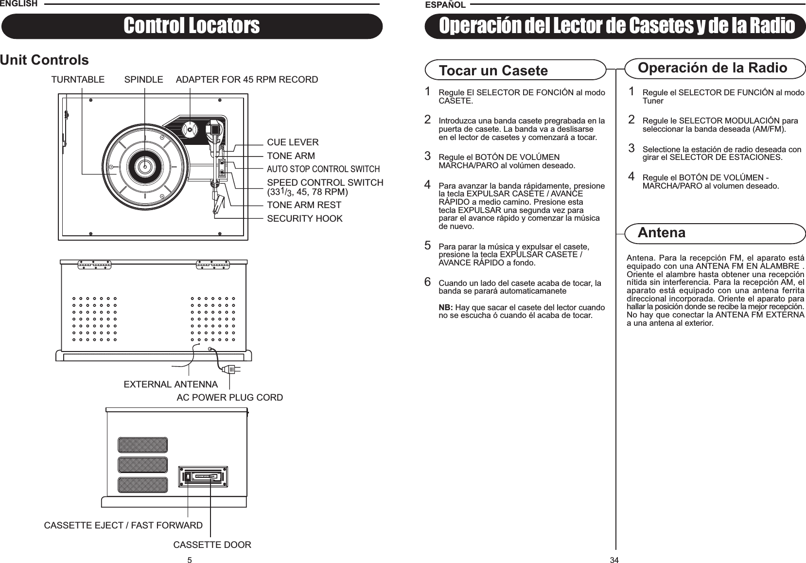 34Operación de la RadioAntena. Para la recepción FM, el aparato estáequipado con una ANTENA FM EN ALAMBRE .Oriente el alambre hasta obtener una recepciónnítida sin interferencia. Para la recepción AM, elaparato está equipado con una antena ferritadireccional incorporada. Oriente el aparato parahallar la posición donde se recibe la mejor recepción.No hay que conectar la ANTENA FM EXTERNAa una antena al exterior.AntenaOperación del Lector de Casetes y de la RadioTocar un Casete1Regule el SELECTOR DE FUNCIÓN al modoTuner2Regule le SELECTOR MODULACIÓN para seleccionar la banda deseada (AM/FM).3Selectione la estación de radio deseada con girar el SELECTOR DE ESTACIONES.4Regule el BOTÓN DE VOLÚMEN - MARCHA/PARO al volumen deseado.1Regule El SELECTOR DE FONCIÓN al modoCASETE.2Introduzca una banda casete pregrabada en lapuerta de casete. La banda va a deslisarse en el lector de casetes y comenzará a tocar.3Regule el BOTÓN DE VOLÚMEN MARCHA/PARO al volúmen deseado.4Para avanzar la banda rápidamente, presionela tecla EXPULSAR CASETE / AVANCE RÁPIDO a medio camino. Presione esta tecla EXPULSAR una segunda vez paraparar el avance rápido y comenzar la música de nuevo.5Para parar la música y expulsar el casete, presione la tecla EXPULSAR CASETE /AVANCE RÁPIDO a fondo.6Cuando un lado del casete acaba de tocar, la banda se parará automaticamaneteNB: Hay que sacar el casete del lector cuandono se escucha ó cuando él acaba de tocar.ESPA OL5Control LocatorsUnit ControlsENGLISHCASSETTE EJECT / FAST FORWARDCASSETTE DOOREXTERNAL ANTENNAAC POWER PLUG CORDTONE ARMTURNTABLE ADAPTER FOR 45 RPM RECORDCUE LEVERSPEED CONTROL SWITCH(331/3, 45, 78 RPM)TONE ARM RESTSECURITY HOOKSPINDLEAUTO STOP CONTROL SWITCH
