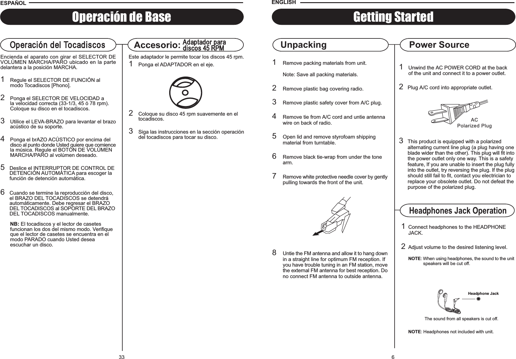 6ACPolarized Plug1Unwind the AC POWER CORD at the backof the unit and connect it to a power outlet.2Plug A/C cord into appropriate outlet.3This product is equipped with a polarizedalternating current line plug (a plug having oneblade wider than the other). This plug will fit intothe power outlet only one way. This is a safetyfeature, If you are unable to insert the plug fullyinto the outlet, try reversing the plug. If the plugshould still fail to fit, contact you electrician toreplace your obsolete outlet. Do not defeat thepurpose of the polarized plug.Getting Started1Remove packing materials from unit.Note: Save all packing materials.2Remove plastic bag covering radio.3Remove plastic safety cover from A/C plug.4Remove tie from A/C cord and untie antennawire on back of radio.5Open lid and remove styrofoam shippingmaterial from turntable.6Remove black tie-wrap from under the tonearm.7Remove white protective needle cover by gentlypulling towards the front of the unit.8Untie the FM antenna and allow it to hang downin a straight line for optimum FM reception. Ifyou have trouble tuning in an FM station, movethe external FM antenna for best reception. Dono connect FM antenna to outside antenna.Power SourceUnpackingENGLISHHeadphones Jack Operation1Connect headphones to the HEADPHONEJACK.2Adjust volume to the desired listening level.NOTE: When using headphones, the sound to the unitspeakers will be cut off.The sound from all speakers is cut off.Headphone JackNOTE: Headphones not included with unit.33Operación de BaseOperación del TocadiscosEncienda el aparato con girar el SELECTOR DEVOLÚMEN MARCHA/PARO ubicado en la partedelantera a la posición MARCHA.1Regule el SELECTOR DE FUNCIÓN al modo Tocadiscos [Phono].2Ponga el SELECTOR DE VELOCIDAD a la velocidad correcta (33-1/3, 45 ó 78 rpm).Coloque su disco en el tocadiscos.3Utilice el LEVA-BRAZO para levantar el brazoacústico de su soporte.4Ponga el brAZO ACÚSTICO por encima del disco al punto donde Usted quiere que comiencela música. Regule el BOTÓN DE VOLÚMEN MARCHA/PARO al volúmen deseado.5Deslice el INTERRUPTOR DE CONTROL DEDETENCIÓN AUTOMÁTICA para escoger la función de detención automática.6Cuando se termine la reproducción del disco, el BRAZO DEL TOCADISCOS se detendrá automáticamente. Debe regresar el BRAZO DEL TOCADISCOS al SOPORTE DEL BRAZODEL TOCADISCOS manualmente.NB: El tocadiscos y el lector de casetes funcionan los dos del mismo modo. Verifique que el lector de casetes se encuentra en el modo PARADO cuando Usted deseaescuchar un disco.Accesorio:Adaptador paradiscos 45 RPMEste adaptador le permite tocar los discos 45 rpm.1Ponga el ADAPTADOR en el eje.2Coloque su disco 45 rpm suavemente en el tocadiscos.3Siga las instrucciones en la sección operacióndel tocadiscos para tocar su disco.ESPA OL