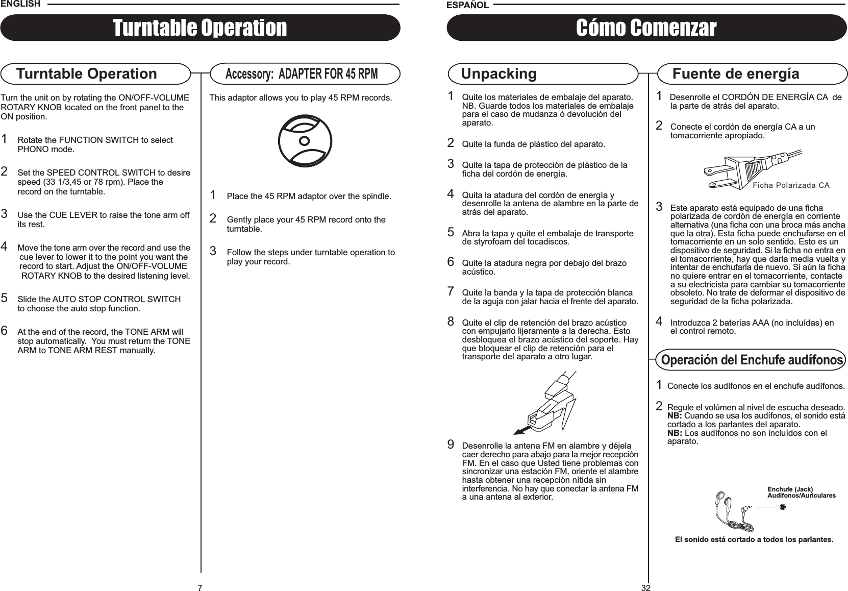 32UnpackingFicha Polarizada CA1   Desenrolle el CORDÓN DE ENERGÍA CA  de la parte de atrás del aparato.2Conecte el cordón de energía CA a un tomacorriente apropiado.3Este aparato está equipado de una ficha polarizada de cordón de energía en corriente alternativa (una ficha con una broca más anchaque la otra). Esta ficha puede enchufarse en eltomacorriente en un solo sentido. Esto es un dispositivo de seguridad. Si la ficha no entra enel tomacorriente, hay que darla media vuelta yintentar de enchufarla de nuevo. Si aún la fichano quiere entrar en el tomacorriente, contacte a su electricista para cambiar su tomacorrienteobsoleto. No trate de deformar el dispositivo deseguridad de la ficha polarizada.4Introduzca 2 baterías AAA (no incluídas) enel control remoto.Cómo ComenzarFuente de energíaESPA OL1Quite los materiales de embalaje del aparato.NB. Guarde todos los materiales de embalaje para el caso de mudanza ó devolución delaparato.2Quite la funda de plástico del aparato.3Quite la tapa de protección de plástico de la ficha del cordón de energía.4Quita la atadura del cordón de energía y desenrolle la antena de alambre en la parte deatrás del aparato.5Abra la tapa y quite el embalaje de transporte de styrofoam del tocadiscos.6Quite la atadura negra por debajo del brazo acústico.7Quite la banda y la tapa de protección blanca de la aguja con jalar hacia el frente del aparato.8Quite el clip de retención del brazo acústicocon empujarlo lijeramente a la derecha. Esto desbloquea el brazo acústico del soporte. Hayque bloquear el clip de retención para el transporte del aparato a otro lugar.9Desenrolle la antena FM en alambre y déjela caer derecho para abajo para la mejor recepciónFM. En el caso que Usted tiene problemas consincronizar una estación FM, oriente el alambrehasta obtener una recepción nítida sin interferencia. No hay que conectar la antena FMa una antena al exterior.Operación del Enchufe audífonos1Conecte los audífonos en el enchufe audífonos.2Regule el volúmen al nivel de escucha deseado.NB: Cuando se usa los audífonos, el sonido estácortado a los parlantes del aparato.NB: Los audífonos no son incluídos con elaparato.Enchufe (Jack)Audífonos/AuricularesEl sonido está cortado a todos los parlantes.7Turntable OperationTurntable OperationTurn the unit on by rotating the ON/OFF-VOLUMEROTARY KNOB located on the front panel to theON position.1Rotate the FUNCTION SWITCH to select PHONO mode.2Set the SPEED CONTROL SWITCH to desirespeed (33 1/3,45 or 78 rpm). Place the record on the turntable.3Use the CUE LEVER to raise the tone arm offits rest.4Move the tone arm over the record and use the        cue lever to lower it to the point you want the        record to start. Adjust the ON/OFF-VOLUME         ROTARY KNOB to the desired listening level.5Slide the AUTO STOP CONTROL SWITCHto choose the auto stop function.6At the end of the record, the TONE ARM will stop automatically.  You must return the TONEARM to TONE ARM REST manually.Accessory:  ADAPTER FOR 45 RPMThis adaptor allows you to play 45 RPM records.1Place the 45 RPM adaptor over the spindle.2Gently place your 45 RPM record onto the turntable.3Follow the steps under turntable operation to play your record.ENGLISH