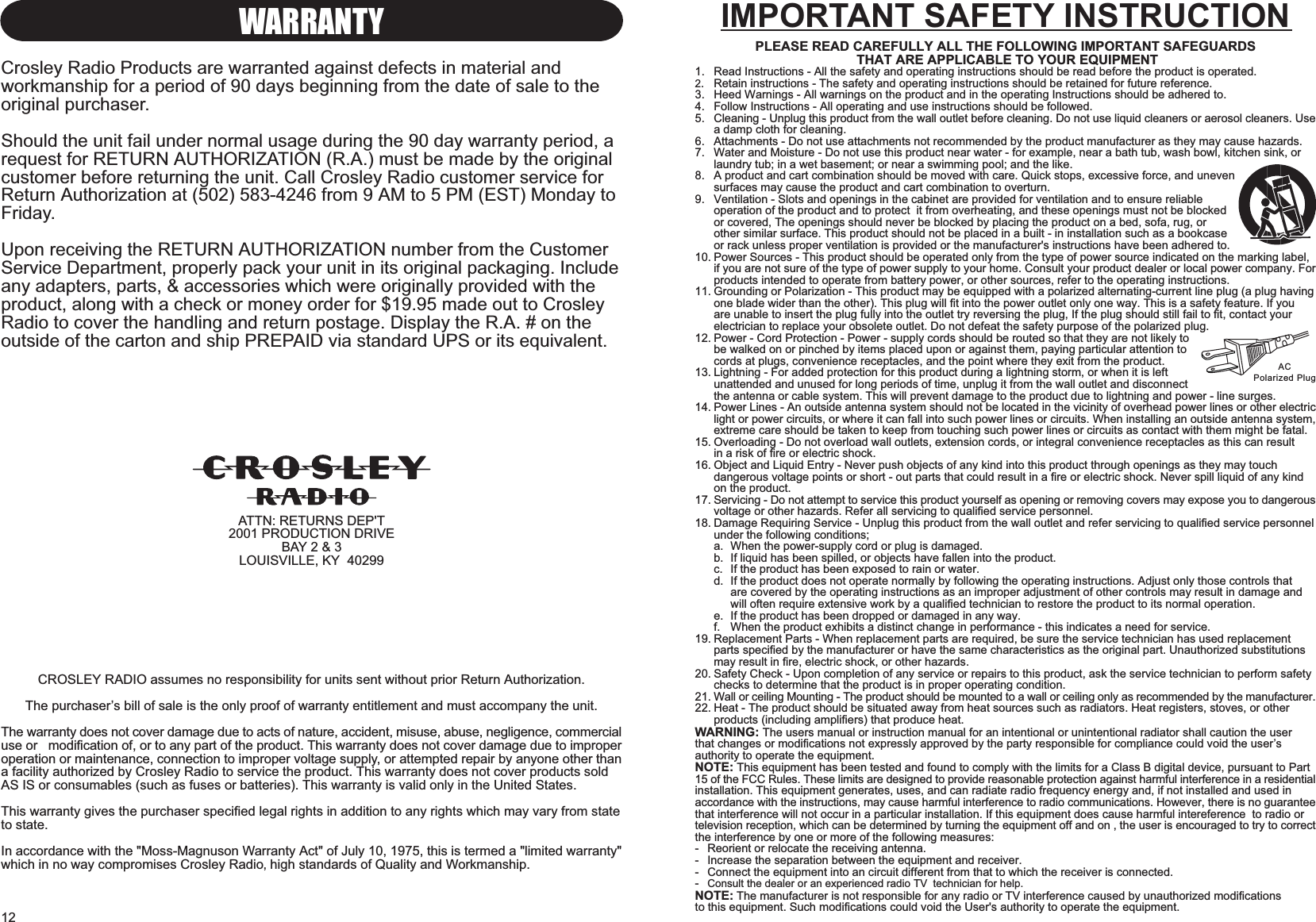 12WARRANTYCrosley Radio Products are warranted against defects in material andworkmanship for a period of 90 days beginning from the date of sale to theoriginal purchaser.Should the unit fail under normal usage during the 90 day warranty period, arequest for RETURN AUTHORIZATION (R.A.) must be made by the originalcustomer before returning the unit. Call Crosley Radio customer service forReturn Authorization at (502) 583-4246 from 9 AM to 5 PM (EST) Monday toFriday.Upon receiving the RETURN AUTHORIZATION number from the CustomerService Department, properly pack your unit in its original packaging. Includeany adapters, parts, &amp; accessories which were originally provided with theproduct, along with a check or money order for $19.95 made out to CrosleyRadio to cover the handling and return postage. Display the R.A. # on theoutside of the carton and ship PREPAID via standard UPS or its equivalent.ATTN: RETURNS DEP&apos;T2001 PRODUCTION DRIVEBAY 2 &amp; 3LOUISVILLE, KY  40299CROSLEY RADIO assumes no responsibility for units sent without prior Return Authorization.The purchasers bill of sale is the only proof of warranty entitlement and must accompany the unit.The warranty does not cover damage due to acts of nature, accident, misuse, abuse, negligence, commercialuse or   modification of, or to any part of the product. This warranty does not cover damage due to improperoperation or maintenance, connection to improper voltage supply, or attempted repair by anyone other thana facility authorized by Crosley Radio to service the product. This warranty does not cover products soldAS IS or consumables (such as fuses or batteries). This warranty is valid only in the United States.This warranty gives the purchaser specified legal rights in addition to any rights which may vary from stateto state.In accordance with the &quot;Moss-Magnuson Warranty Act&quot; of July 10, 1975, this is termed a &quot;limited warranty&quot;which in no way compromises Crosley Radio high standards of Quality and Workmanship.IMPORTANT SAFETY INSTRUCTIONPLEASE READ CAREFULLY ALL THE FOLLOWING IMPORTANT SAFEGUARDS THAT ARE APPLICABLE TO YOUR EQUIPMENT1. Read Instructions - All the safety and operating instructions should be read before the product is operated.2. Retain instructions - The safety and operating instructions should be retained for future reference.3. Heed Warnings - All warnings on the product and in the operating Instructions should be adhered to.4. Follow Instructions - All operating and use instructions should be followed.5. Cleaning - Unplug this product from the wall outlet before cleaning. Do not use liquid cleaners or aerosol cleaners. Usea damp cloth for cleaning.6. Attachments - Do not use attachments not recommended by the product manufacturer as they may cause hazards.7. Water and Moisture - Do not use this product near water - for example, near a bath tub, wash bowl, kitchen sink, orlaundry tub; in a wet basement; or near a swimming pool; and the like.8. A product and cart combination should be moved with care. Quick stops, excessive force, and unevensurfaces may cause the product and cart combination to overturn.9. Ventilation - Slots and openings in the cabinet are provided for ventilation and to ensure reliableoperation of the product and to protect  it from overheating, and these openings must not be blockedor covered, The openings should never be blocked by placing the product on a bed, sofa, rug, orother similar surface. This product should not be placed in a built - in installation such as a bookcaseor rack unless proper ventilation is provided or the manufacturer&apos;s instructions have been adhered to.10. Power Sources - This product should be operated only from the type of power source indicated on the marking label,if you are not sure of the type of power supply to your home. Consult your product dealer or local power company. Forproducts intended to operate from battery power, or other sources, refer to the operating instructions.11. Grounding or Polarization - This product may be equipped with a polarized alternating-current line plug (a plug havingone blade wider than the other). This plug will fit into the power outlet only one way. This is a safety feature. If you are unable to insert the plug fully into the outlet try reversing the plug, If the plug should still fail to fit, contact your electrician to replace your obsolete outlet. Do not defeat the safety purpose of the polarized plug.12. Power - Cord Protection - Power - supply cords should be routed so that they are not likely tobe walked on or pinched by items placed upon or against them, paying particular attention tocords at plugs, convenience receptacles, and the point where they exit from the product.13. Lightning - For added protection for this product during a lightning storm, or when it is leftunattended and unused for long periods of time, unplug it from the wall outlet and disconnectthe antenna or cable system. This will prevent damage to the product due to lightning and power - line surges.14. Power Lines - An outside antenna system should not be located in the vicinity of overhead power lines or other electriclight or power circuits, or where it can fall into such power lines or circuits. When installing an outside antenna system,extreme care should be taken to keep from touching such power lines or circuits as contact with them might be fatal.15. Overloading - Do not overload wall outlets, extension cords, or integral convenience receptacles as this can result in a risk of fire or electric shock.16. Object and Liquid Entry - Never push objects of any kind into this product through openings as they may touch dangerous voltage points or short - out parts that could result in a fire or electric shock. Never spill liquid of any kind on the product.17. Servicing - Do not attempt to service this product yourself as opening or removing covers may expose you to dangerousvoltage or other hazards. Refer all servicing to qualified service personnel.18. Damage Requiring Service - Unplug this product from the wall outlet and refer servicing to qualified service personnelunder the following conditions;a. When the power-supply cord or plug is damaged.b. If liquid has been spilled, or objects have fallen into the product.c. If the product has been exposed to rain or water.d. If the product does not operate normally by following the operating instructions. Adjust only those controls that are covered by the operating instructions as an improper adjustment of other controls may result in damage and will often require extensive work by a qualified technician to restore the product to its normal operation.e. If the product has been dropped or damaged in any way.f. When the product exhibits a distinct change in performance - this indicates a need for service.19. Replacement Parts - When replacement parts are required, be sure the service technician has used replacement parts specified by the manufacturer or have the same characteristics as the original part. Unauthorized substitutions may result in fire, electric shock, or other hazards.20. Safety Check - Upon completion of any service or repairs to this product, ask the service technician to perform safetychecks to determine that the product is in proper operating condition.21. Wall or ceiling Mounting - The product should be mounted to a wall or ceiling only as recommended by the manufacturer.22. Heat - The product should be situated away from heat sources such as radiators. Heat registers, stoves, or other products (including amplifiers) that produce heat.WARNING: The users manual or instruction manual for an intentional or unintentional radiator shall caution the userthat changes or modifications not expressly approved by the party responsible for compliance could void the usersauthority to operate the equipment.NOTE: This equipment has been tested and found to comply with the limits for a Class B digital device, pursuant to Part15 of the FCC Rules. These limits are designed to provide reasonable protection against harmful interference in a residentialinstallation. This equipment generates, uses, and can radiate radio frequency energy and, if not installed and used inaccordance with the instructions, may cause harmful interference to radio communications. However, there is no guaranteethat interference will not occur in a particular installation. If this equipment does cause harmful intereference  to radio ortelevision reception, which can be determined by turning the equipment off and on , the user is encouraged to try to correctthe interference by one or more of the following measures:- Reorient or relocate the receiving antenna.- Increase the separation between the equipment and receiver.- Connect the equipment into an circuit different from that to which the receiver is connected.-Consult the dealer or an experienced radio TV  technician for help.NOTE: The manufacturer is not responsible for any radio or TV interference caused by unauthorized modificationsto this equipment. Such modifications could void the User&apos;s authority to operate the equipment.ACPolarized Plug