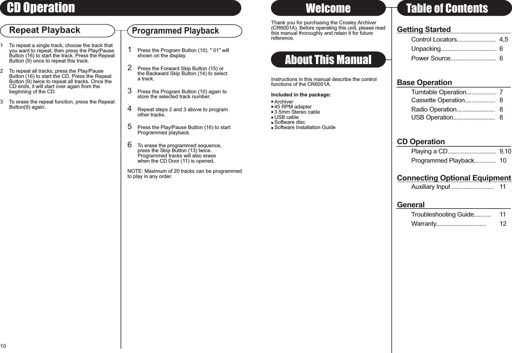 Repeat PlaybackProgrammed PlaybackGetting StartedControl Locators....................... 4,5Unpacking................................. 6Power Source........................... 6Base OperationTurntable Operation.................. 7Cassette Operation.................. 8Radio Operation....................... 8USB Operation......................... 8CD OperationPlaying a CD............................. 9,10Programmed Playback............. 10Connecting Optional EquipmentAuxiliary Input ......................... 11GeneralTroubleshooting Guide.......... 11Warranty.............................. 1210About This ManualThank you for purchasing the Crosley Archiver(CR6001A). Before operating this unit, please readthis manual thoroughly and retain it for futurereference.Instructions in this manual describe the controlfunctions of the CR6001A.Included in the package:Welcome Table of Contents1 To repeat a single track, choose the track thatyou want to repeat, then press the Play/PauseButton (16) to start the track. Press the RepeatButton (9) once to repeat this track.2 To repeat all tracks, press the Play/Pause Button (16) to start the CD. Press the Repeat Button (9) twice to repeat all tracks. Once the CD ends, it will start over again from the beginning of the CD.3 To erase the repeat function, press the RepeatButton(9) again.1Press the Program Button (10). &quot; 01&quot; willshown on the display.2Press the Forward Skip Button (15) or the Backward Skip Button (14) to select a track.3Press the Program Button (10) again tostore the selected track number.4Repeat steps 2 and 3 above to programother tracks.5Press the Play/Pause Button (16) to start Programmed playback.6To erase the programmed sequence,press the Stop Button (13) twice.Programmed tracks will also erasewhen the CD Door (11) is opened.NOTE: Maximum of 20 tracks can be programmedto play in any order.CD OperationArchiver45 RPM adapter3.5mm Stereo cableUSB cableSoftware discSoftware Installation Guide