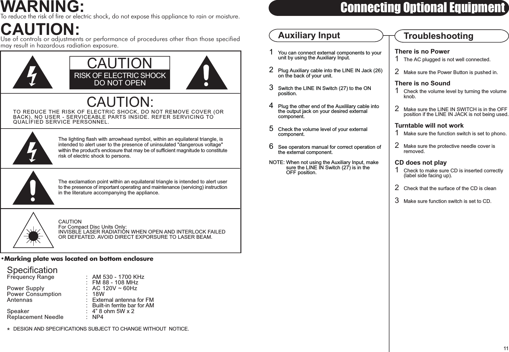 Marking plate was located on bottom enclosureCAUTION:TO REDUCE THE RISK OF ELECTRIC SHOCK, DO NOT REMOVE COVER (ORBACK). NO USER - SERVICEABLE PARTS INSIDE. REFER SERVICING TOQUALIFIED SERVICE PERSONNEL.The lighting flash with arrowhead symbol, within an equilateral triangle, isintended to alert user to the presence of uninsulated &quot;dangerous voltage&quot;within the product&apos;s enclosure that may be of sufficient magnitude to constituterisk of electric shock to persons.The exclamation point within an equilateral triangle is intended to alert userto the presence of important operating and maintenance (servicing) instructionin the literature accompanying the appliance.CAUTIONFor Compact Disc Units Only:INVISBLE LASER RADIATION WHEN OPEN AND INTERLOCK FAILEDOR DEFEATED. AVOID DIRECT EXPORSURE TO LASER BEAM.11Connecting Optional EquipmentSpecificationFrequency Range :  AM 530 - 1700 KHz:  FM 88 - 108 MHzPower Supply : AC 120V ~ 60HzPower Consumption : 18WAntennas : External antenna for FM: Built-in ferrite bar for AMSpeaker : 4 8 ohm 5W x 2Replacement Needle : NP4*DESIGN AND SPECIFICATIONS SUBJECT TO CHANGE WITHOUT  NOTICE.WARNING:To reduce the risk of fire or electric shock, do not expose this appliance to rain or moisture.CAUTION:Use of controls or adjustments or performance of procedures other than those specifiedmay result in hazardous radiation exposure.There is no Power1The AC plugged is not well connected.2Make sure the Power Button is pushed in.There is no Sound1Check the volume level by turning the volumeknob.2Make sure the LINE IN SWITCH is in the OFFposition if the LINE IN JACK is not being used.Turntable will not work1Make sure the function switch is set to phono.2Make sure the protective needle cover isremoved.CD does not play1Check to make sure CD is inserted correctly(label side facing up).2Check that the surface of the CD is clean3Make sure function switch is set to CD.TroubleshootingAuxiliary Input1You can connect external components to your unit by using the Auxiliary Input.2Plug Auxiliary cable into the LINE IN Jack (26)on the back of your unit.3Switch the LINE IN Switch (27) to the ON position.4Plug the other end of the Auxililary cable into the output jack on your desired external component.5Check the volume level of your external component.6See operators manual for correct operation of the external component.NOTE: When not using the Auxiliary Input, make             sure the LINE IN Switch (27) is in the             OFF position.RISK OF ELECTRIC SHOCKDO NOT OPENCAUTION