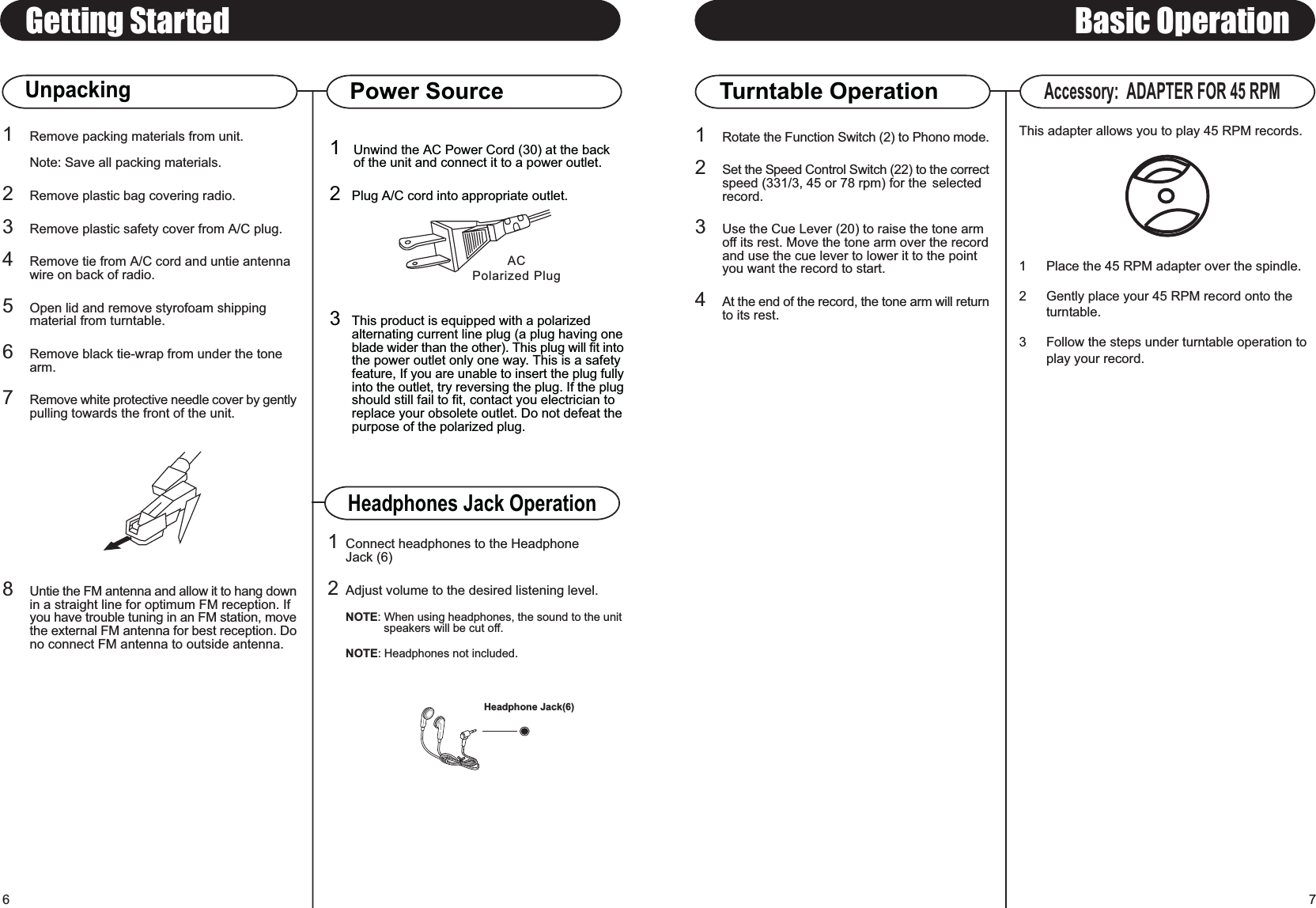 ACPolarized PlugBasic OperationTurntable Operation71Unwind the AC Power Cord (30) at the backof the unit and connect it to a power outlet.2Plug A/C cord into appropriate outlet.3This product is equipped with a polarizedalternating current line plug (a plug having oneblade wider than the other). This plug will fit intothe power outlet only one way. This is a safetyfeature, If you are unable to insert the plug fullyinto the outlet, try reversing the plug. If the plugshould still fail to fit, contact you electrician toreplace your obsolete outlet. Do not defeat thepurpose of the polarized plug.Getting StartedUnpacking1Remove packing materials from unit.Note: Save all packing materials.2Remove plastic bag covering radio.3Remove plastic safety cover from A/C plug.4Remove tie from A/C cord and untie antennawire on back of radio.5Open lid and remove styrofoam shippingmaterial from turntable.6Remove black tie-wrap from under the tonearm.7Remove white protective needle cover by gentlypulling towards the front of the unit.8Untie the FM antenna and allow it to hang downin a straight line for optimum FM reception. Ifyou have trouble tuning in an FM station, movethe external FM antenna for best reception. Dono connect FM antenna to outside antenna.6Power SourceAccessory:  ADAPTER FOR 45 RPMThis adapter allows you to play 45 RPM records.1 Place the 45 RPM adapter over the spindle.2 Gently place your 45 RPM record onto the turntable.3 Follow the steps under turntable operation to play your record.1Rotate the Function Switch (2) to Phono mode.2Set the Speed Control Switch (22) to the correctspeed (331/3, 45 or 78 rpm) for the  selected record.3Use the Cue Lever (20) to raise the tone arm off its rest. Move the tone arm over the recordand use the cue lever to lower it to the point you want the record to start.4At the end of the record, the tone arm will returnto its rest.Headphones Jack Operation1Connect headphones to the HeadphoneJack (6)2Adjust volume to the desired listening level.NOTE: When using headphones, the sound to the unitspeakers will be cut off.NOTE: Headphones not included.Headphone Jack(6)