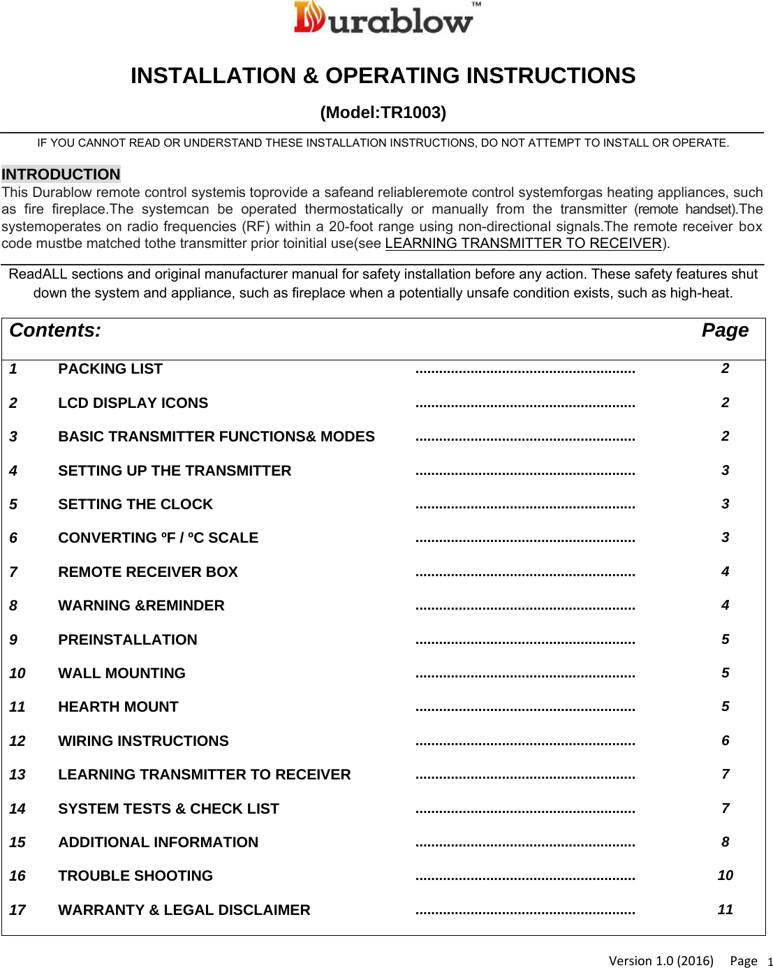 Version1.0(2016)Page1INSTALLATION &amp; OPERATING INSTRUCTIONS (Model:TR1003) IF YOU CANNOT READ OR UNDERSTAND THESE INSTALLATION INSTRUCTIONS, DO NOT ATTEMPT TO INSTALL OR OPERATE. INTRODUCTION This Durablow remote control systemis toprovide a safeand reliableremote control systemforgas heating appliances, such as fire fireplace.The systemcan be operated thermostatically or manually from the transmitter (remote handset).The systemoperates on radio frequencies (RF) within a 20-foot range using non-directional signals.The remote receiver box code mustbe matched tothe transmitter prior toinitial use(see LEARNING TRANSMITTER TO RECEIVER).  ReadALL sections and original manufacturer manual for safety installation before any action. These safety features shut down the system and appliance, such as fireplace when a potentially unsafe condition exists, such as high-heat. Contents: Page 1  PACKING LIST ........................................................  2 2  LCD DISPLAY ICONS ........................................................  2 3  BASIC TRANSMITTER FUNCTIONS&amp; MODES ........................................................  2 4  SETTING UP THE TRANSMITTER ........................................................  3 5  SETTING THE CLOCK ........................................................  3 6  CONVERTING ºF / ºC SCALE ........................................................  3 7  REMOTE RECEIVER BOX ........................................................  4 8  WARNING &amp;REMINDER ........................................................  4 9  PREINSTALLATION ........................................................  5 10  WALL MOUNTING ........................................................  5 11  HEARTH MOUNT ........................................................  5 12  WIRING INSTRUCTIONS ........................................................  6 13  LEARNING TRANSMITTER TO RECEIVER ........................................................  7 14  SYSTEM TESTS &amp; CHECK LIST ........................................................  7 15  ADDITIONAL INFORMATION ........................................................  8 16  TROUBLE SHOOTING ........................................................  10 17  WARRANTY &amp; LEGAL DISCLAIMER ........................................................  11 