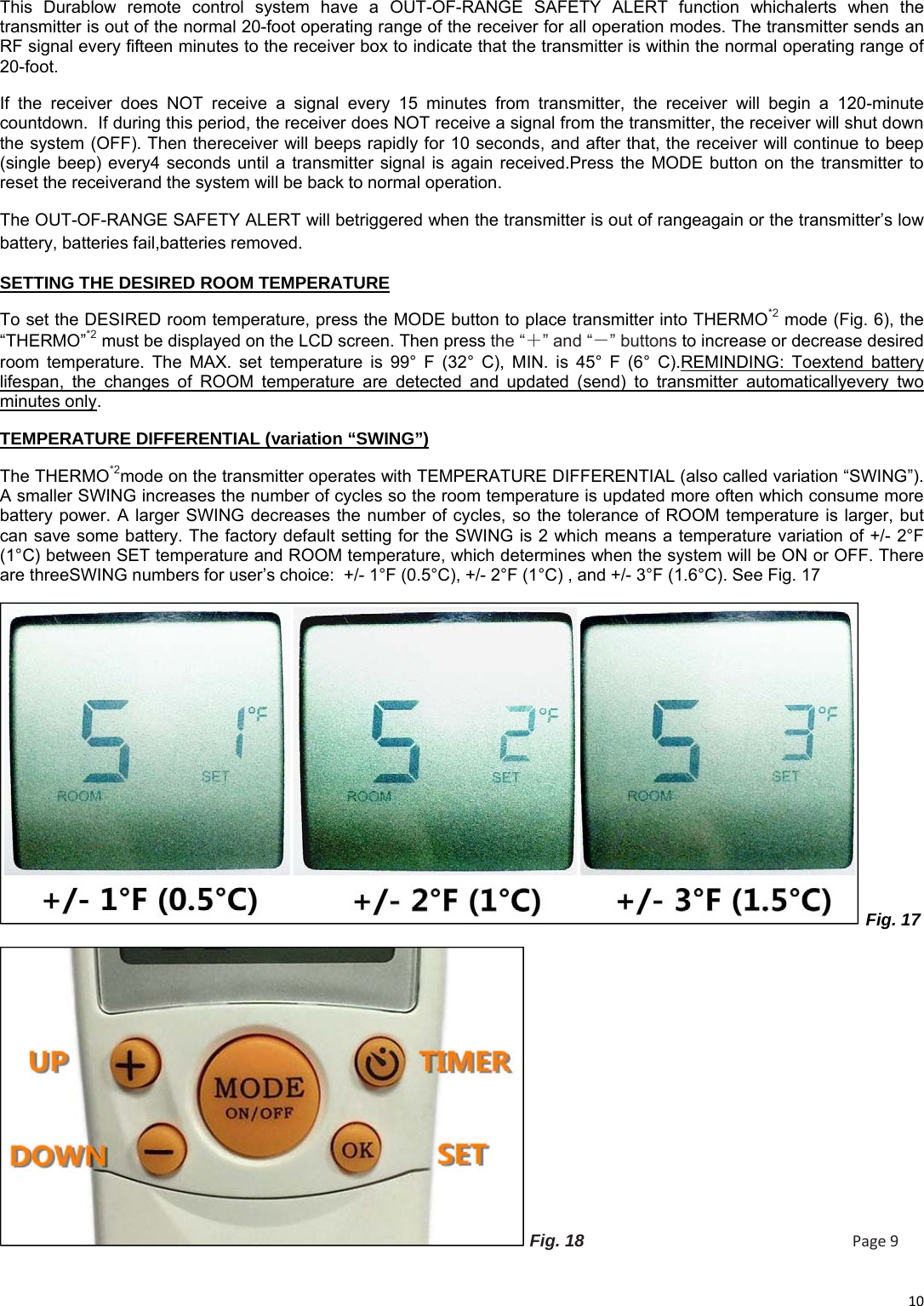 10This Durablow remote control system have a OUT-OF-RANGE SAFETY ALERT function whichalerts when the transmitter is out of the normal 20-foot operating range of the receiver for all operation modes. The transmitter sends an RF signal every fifteen minutes to the receiver box to indicate that the transmitter is within the normal operating range of 20-foot.  If the receiver does NOT receive a signal every 15 minutes from transmitter, the receiver will begin a 120-minute countdown.  If during this period, the receiver does NOT receive a signal from the transmitter, the receiver will shut down the system (OFF). Then thereceiver will beeps rapidly for 10 seconds, and after that, the receiver will continue to beep (single beep) every4 seconds until a transmitter signal is again received.Press the MODE button on the transmitter to reset the receiverand the system will be back to normal operation. The OUT-OF-RANGE SAFETY ALERT will betriggered when the transmitter is out of rangeagain or the transmitter’s low battery, batteries fail,batteries removed. SETTING THE DESIRED ROOM TEMPERATURE To set the DESIRED room temperature, press the MODE button to place transmitter into THERMO*2 mode (Fig. 6), the “THERMO”*2 must be displayed on the LCD screen. Then press the “＋” and “－” buttons to increase or decrease desired room temperature. The MAX. set temperature is 99° F (32° C), MIN. is 45° F (6° C).REMINDING: Toextend battery lifespan, the changes of ROOM temperature are detected and updated (send) to transmitter automaticallyevery two minutes only. TEMPERATURE DIFFERENTIAL (variation “SWING”) The THERMO*2mode on the transmitter operates with TEMPERATURE DIFFERENTIAL (also called variation “SWING”). A smaller SWING increases the number of cycles so the room temperature is updated more often which consume more battery power. A larger SWING decreases the number of cycles, so the tolerance of ROOM temperature is larger, but can save some battery. The factory default setting for the SWING is 2 which means a temperature variation of +/- 2°F (1°C) between SET temperature and ROOM temperature, which determines when the system will be ON or OFF. There are threeSWING numbers for user’s choice:  +/- 1°F (0.5°C), +/- 2°F (1°C) , and +/- 3°F (1.6°C). See Fig. 17  Fig. 17  Fig. 18                                                        Page9