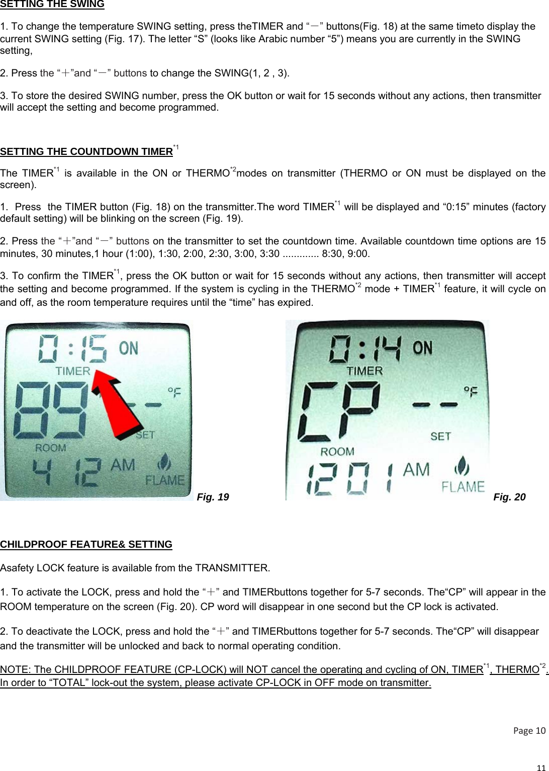 11SETTING THE SWING 1. To change the temperature SWING setting, press theTIMER and “－” buttons(Fig. 18) at the same timeto display the current SWING setting (Fig. 17). The letter “S” (looks like Arabic number “5”) means you are currently in the SWING setting,   2. Press the “＋”and “－” buttons to change the SWING(1, 2 , 3).  3. To store the desired SWING number, press the OK button or wait for 15 seconds without any actions, then transmitter will accept the setting and become programmed.  SETTING THE COUNTDOWN TIMER*1 The TIMER*1 is available in the ON or THERMO*2modes on transmitter (THERMO or ON must be displayed on the screen). 1.  Press  the TIMER button (Fig. 18) on the transmitter.The word TIMER*1 will be displayed and “0:15” minutes (factory default setting) will be blinking on the screen (Fig. 19). 2. Press the “＋”and “－” buttons on the transmitter to set the countdown time. Available countdown time options are 15 minutes, 30 minutes,1 hour (1:00), 1:30, 2:00, 2:30, 3:00, 3:30 ............. 8:30, 9:00. 3. To confirm the TIMER*1, press the OK button or wait for 15 seconds without any actions, then transmitter will accept the setting and become programmed. If the system is cycling in the THERMO*2 mode + TIMER*1 feature, it will cycle on and off, as the room temperature requires until the “time” has expired.  Fig. 19                     Fig. 20  CHILDPROOF FEATURE&amp; SETTING Asafety LOCK feature is available from the TRANSMITTER. 1. To activate the LOCK, press and hold the “＋” and TIMERbuttons together for 5-7 seconds. The“CP” will appear in the ROOM temperature on the screen (Fig. 20). CP word will disappear in one second but the CP lock is activated. 2. To deactivate the LOCK, press and hold the “＋” and TIMERbuttons together for 5-7 seconds. The“CP” will disappear and the transmitter will be unlocked and back to normal operating condition. NOTE: The CHILDPROOF FEATURE (CP-LOCK) will NOT cancel the operating and cycling of ON, TIMER*1, THERMO*2. In order to “TOTAL” lock-out the system, please activate CP-LOCK in OFF mode on transmitter.  Page10 