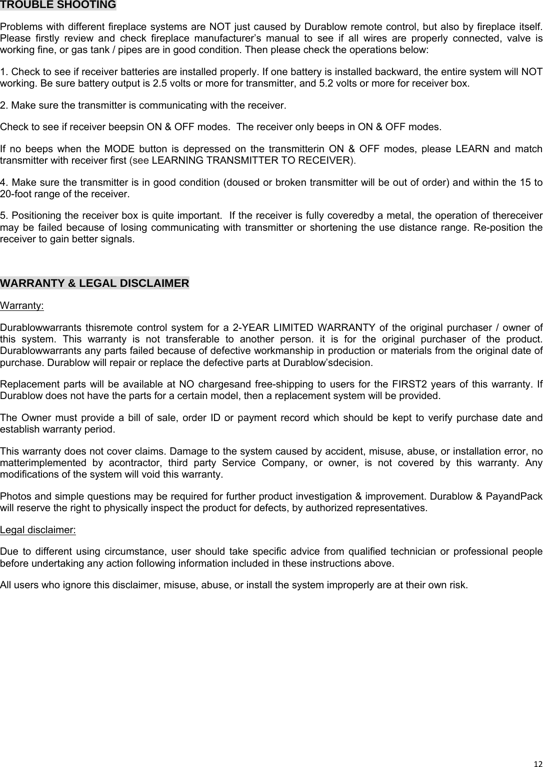 12TROUBLE SHOOTING Problems with different fireplace systems are NOT just caused by Durablow remote control, but also by fireplace itself. Please firstly review and check fireplace manufacturer’s manual to see if all wires are properly connected, valve is working fine, or gas tank / pipes are in good condition. Then please check the operations below:  1. Check to see if receiver batteries are installed properly. If one battery is installed backward, the entire system will NOT working. Be sure battery output is 2.5 volts or more for transmitter, and 5.2 volts or more for receiver box. 2. Make sure the transmitter is communicating with the receiver. Check to see if receiver beepsin ON &amp; OFF modes.  The receiver only beeps in ON &amp; OFF modes. If no beeps when the MODE button is depressed on the transmitterin ON &amp; OFF modes, please LEARN and match transmitter with receiver first (see LEARNING TRANSMITTER TO RECEIVER). 4. Make sure the transmitter is in good condition (doused or broken transmitter will be out of order) and within the 15 to 20-foot range of the receiver. 5. Positioning the receiver box is quite important.  If the receiver is fully coveredby a metal, the operation of thereceiver may be failed because of losing communicating with transmitter or shortening the use distance range. Re-position the receiver to gain better signals.   WARRANTY &amp; LEGAL DISCLAIMER Warranty: Durablowwarrants thisremote control system for a 2-YEAR LIMITED WARRANTY of the original purchaser / owner of this system. This warranty is not transferable to another person. it is for the original purchaser of the product.  Durablowwarrants any parts failed because of defective workmanship in production or materials from the original date of purchase. Durablow will repair or replace the defective parts at Durablow’sdecision. Replacement parts will be available at NO chargesand free-shipping to users for the FIRST2 years of this warranty. If Durablow does not have the parts for a certain model, then a replacement system will be provided. The Owner must provide a bill of sale, order ID or payment record which should be kept to verify purchase date and establish warranty period.  This warranty does not cover claims. Damage to the system caused by accident, misuse, abuse, or installation error, no matterimplemented by acontractor, third party Service Company, or owner, is not covered by this warranty. Any modifications of the system will void this warranty. Photos and simple questions may be required for further product investigation &amp; improvement. Durablow &amp; PayandPack will reserve the right to physically inspect the product for defects, by authorized representatives. Legal disclaimer: Due to different using circumstance, user should take specific advice from qualified technician or professional people before undertaking any action following information included in these instructions above. All users who ignore this disclaimer, misuse, abuse, or install the system improperly are at their own risk.        