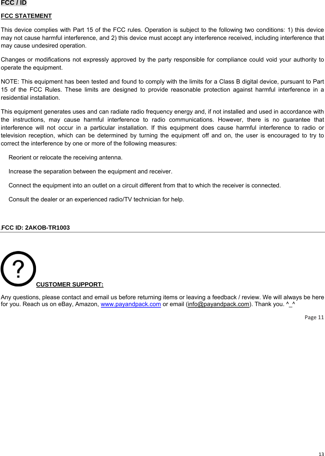 13FCC / ID FCC STATEMENT This device complies with Part 15 of the FCC rules. Operation is subject to the following two conditions: 1) this device may not cause harmful interference, and 2) this device must accept any interference received, including interference that may cause undesired operation. Changes or modifications not expressly approved by the party responsible for compliance could void your authority to operate the equipment. NOTE: This equipment has been tested and found to comply with the limits for a Class B digital device, pursuant to Part 15 of the FCC Rules. These limits are designed to provide reasonable protection against harmful interference in a residential installation. This equipment generates uses and can radiate radio frequency energy and, if not installed and used in accordance with the instructions, may cause harmful interference to radio communications. However, there is no guarantee that interference will not occur in a particular installation. If this equipment does cause harmful interference to radio or television reception, which can be determined by turning the equipment off and on, the user is encouraged to try to correct the interference by one or more of the following measures:  Reorient or relocate the receiving antenna.　  Increase the separation between the equipment and receiver.　  Connect the equipment into an outlet on a circuit different from that to which the receiver is connected.　  Consult the dealer or an experienced 　radio/TV technician for help.  FCC ID: 2AKOB-TR1003  CUSTOMER SUPPORT: Any questions, please contact and email us before returning items or leaving a feedback / review. We will always be here for you. Reach us on eBay, Amazon, www.payandpack.com or email (info@payandpack.com). Thank you. ^_^ Page11 