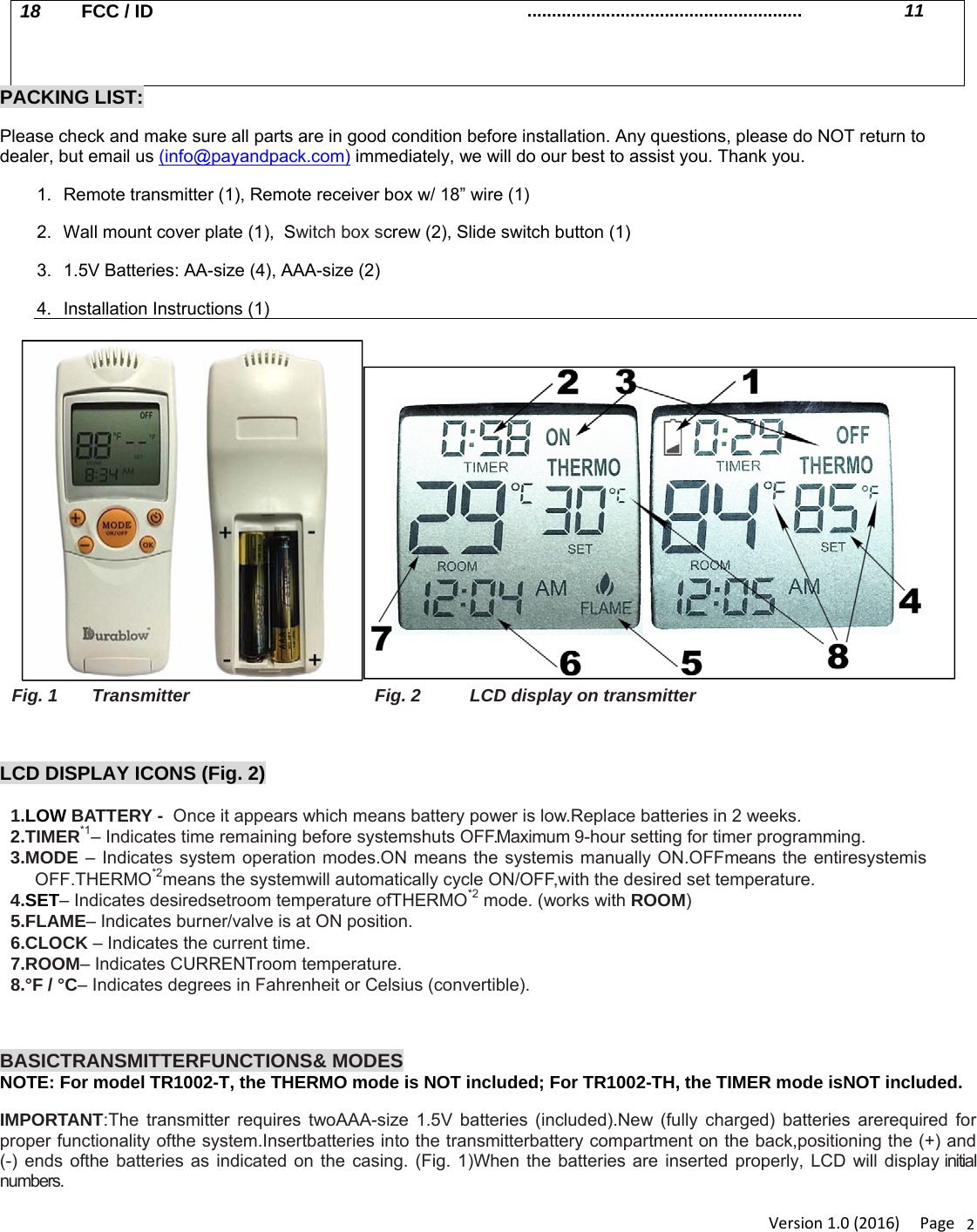 Version1.0(2016)Page218  FCC / ID ........................................................  11     PACKING LIST: Please check and make sure all parts are in good condition before installation. Any questions, please do NOT return to dealer, but email us (info@payandpack.com) immediately, we will do our best to assist you. Thank you. 1.  Remote transmitter (1), Remote receiver box w/ 18” wire (1) 2.  Wall mount cover plate (1),  Switch box screw (2), Slide switch button (1) 3.  1.5V Batteries: AA-size (4), AAA-size (2) 4. Installation Instructions (1) Fig. 1       Transmitter  Fig. 2          LCD display on transmitter  LCD DISPLAY ICONS (Fig. 2) 1.LOW BATTERY -  Once it appears which means battery power is low.Replace batteries in 2 weeks. 2.TIMER*1– Indicates time remaining before systemshuts OFF.Maximum 9-hour setting for timer programming. 3.MODE – Indicates system operation modes.ON means the systemis manually ON.OFFmeans the entiresystemis OFF.THERMO*2means the systemwill automatically cycle ON/OFF,with the desired set temperature. 4.SET– Indicates desiredsetroom temperature ofTHERMO*2 mode. (works with ROOM) 5.FLAME– Indicates burner/valve is at ON position. 6.CLOCK – Indicates the current time. 7.ROOM– Indicates CURRENTroom temperature. 8.°F / °C– Indicates degrees in Fahrenheit or Celsius (convertible).   BASICTRANSMITTERFUNCTIONS&amp; MODES NOTE: For model TR1002-T, the THERMO mode is NOT included; For TR1002-TH, the TIMER mode isNOT included. IMPORTANT:The transmitter requires twoAAA-size 1.5V batteries (included).New (fully charged) batteries arerequired for proper functionality ofthe system.Insertbatteries into the transmitterbattery compartment on the back,positioning the (+) and (-) ends ofthe batteries as indicated on the casing. (Fig. 1)When the batteries are inserted properly, LCD will display initial  numbers.  