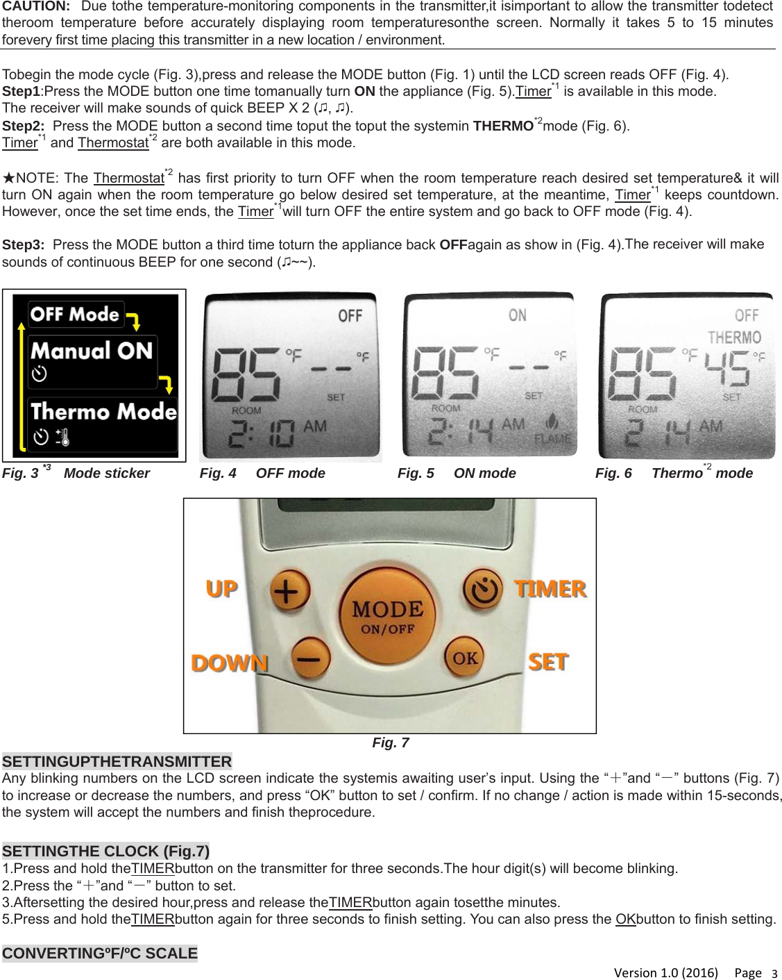 Version1.0(2016)Page3CAUTION:  Due tothe temperature-monitoring components in the transmitter,it isimportant to allow the transmitter todetect theroom temperature before accurately displaying room temperaturesonthe screen. Normally it takes 5 to 15 minutes forevery first time placing this transmitter in a new location / environment.  Tobegin the mode cycle (Fig. 3),press and release the MODE button (Fig. 1) until the LCD screen reads OFF (Fig. 4). Step1:Press the MODE button one time tomanually turn ON the appliance (Fig. 5).Timer*1 is available in this mode.  The receiver will make sounds of quick BEEP X 2 (♫, ♫). Step2:  Press the MODE button a second time toput the toput the systemin THERMO*2mode (Fig. 6). Timer*1 and Thermostat*2 are both available in this mode.   ★NOTE: The Thermostat*2 has first priority to turn OFF when the room temperature reach desired set temperature&amp; it will turn ON again when the room temperature go below desired set temperature, at the meantime, Timer*1 keeps countdown. However, once the set time ends, the Timer*1will turn OFF the entire system and go back to OFF mode (Fig. 4).  Step3:  Press the MODE button a third time toturn the appliance back OFFagain as show in (Fig. 4).The receiver will make sounds of continuous BEEP for one second (♫~~).    Fig. 3 *3     Mode sticker  Fig. 4     OFF mode Fig. 5     ON modeFig. 6     Thermo*2mode  Fig. 7 SETTINGUPTHETRANSMITTERAny blinking numbers on the LCD screen indicate the systemis awaiting user’s input. Using the “＋”and “－” buttons (Fig. 7) to increase or decrease the numbers, and press “OK” button to set / confirm. If no change / action is made within 15-seconds, the system will accept the numbers and finish theprocedure.  SETTINGTHE CLOCK (Fig.7) 1.Press and hold theTIMERbutton on the transmitter for three seconds.The hour digit(s) will become blinking. 2.Press the “＋”and “－” button to set. 3.Aftersetting the desired hour,press and release theTIMERbutton again tosetthe minutes. 5.Press and hold theTIMERbutton again for three seconds to finish setting. You can also press the OKbutton to finish setting.  CONVERTINGºF/ºC SCALE 