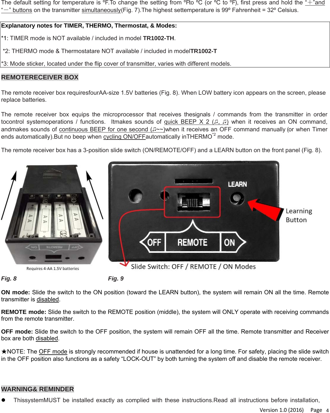 Version1.0(2016)Page4The default setting for temperature is ºF.To change the setting from ºFto ºC (or ºC to ºF), first press and hold the “＋”and “－” buttons on the transmitter simultaneously(Fig. 7).The highest settemperature is 99º Fahrenheit = 32º Celsius.  Explanatory notes for TIMER, THERMO, Thermostat, &amp; Modes: *1: TIMER mode is NOT available / included in model TR1002-TH.  *2: THERMO mode &amp; Thermostatare NOT available / included in modelTR1002-T *3: Mode sticker, located under the flip cover of transmitter, varies with different models.  REMOTERECEIVER BOX  The remote receiver box requiresfourAA-size 1.5V batteries (Fig. 8). When LOW battery icon appears on the screen, please replace batteries.  The remote receiver box equips the microprocessor that receives thesignals / commands from the transmitter in order tocontrol systemoperations / functions.  Itmakes sounds of quick BEEP X 2 (♫,  ♫) when it receives an ON command, andmakes sounds of continuous BEEP for one second (♫~~)when it receives an OFF command manually (or when Timer ends automatically).But no beep when cycling ON/OFFautomatically inTHERMO*2 mode.  The remote receiver box has a 3-position slide switch (ON/REMOTE/OFF) and a LEARN button on the front panel (Fig. 8).   Fig. 8  Fig. 9  ON mode: Slide the switch to the ON position (toward the LEARN button), the system will remain ON all the time. Remote transmitter is disabled.  REMOTE mode: Slide the switch to the REMOTE position (middle), the system will ONLY operate with receiving commands from the remote transmitter. OFF mode: Slide the switch to the OFF position, the system will remain OFF all the time. Remote transmitter and Receiver box are both disabled.  ★NOTE: The OFF mode is strongly recommended if house is unattended for a long time. For safety, placing the slide switch in the OFF position also functions as a safety “LOCK-OUT” by both turning the system off and disable the remote receiver.   WARNING&amp; REMINDER  ThissystemMUST be installed exactly as complied with these instructions.Read all instructions before installation, 