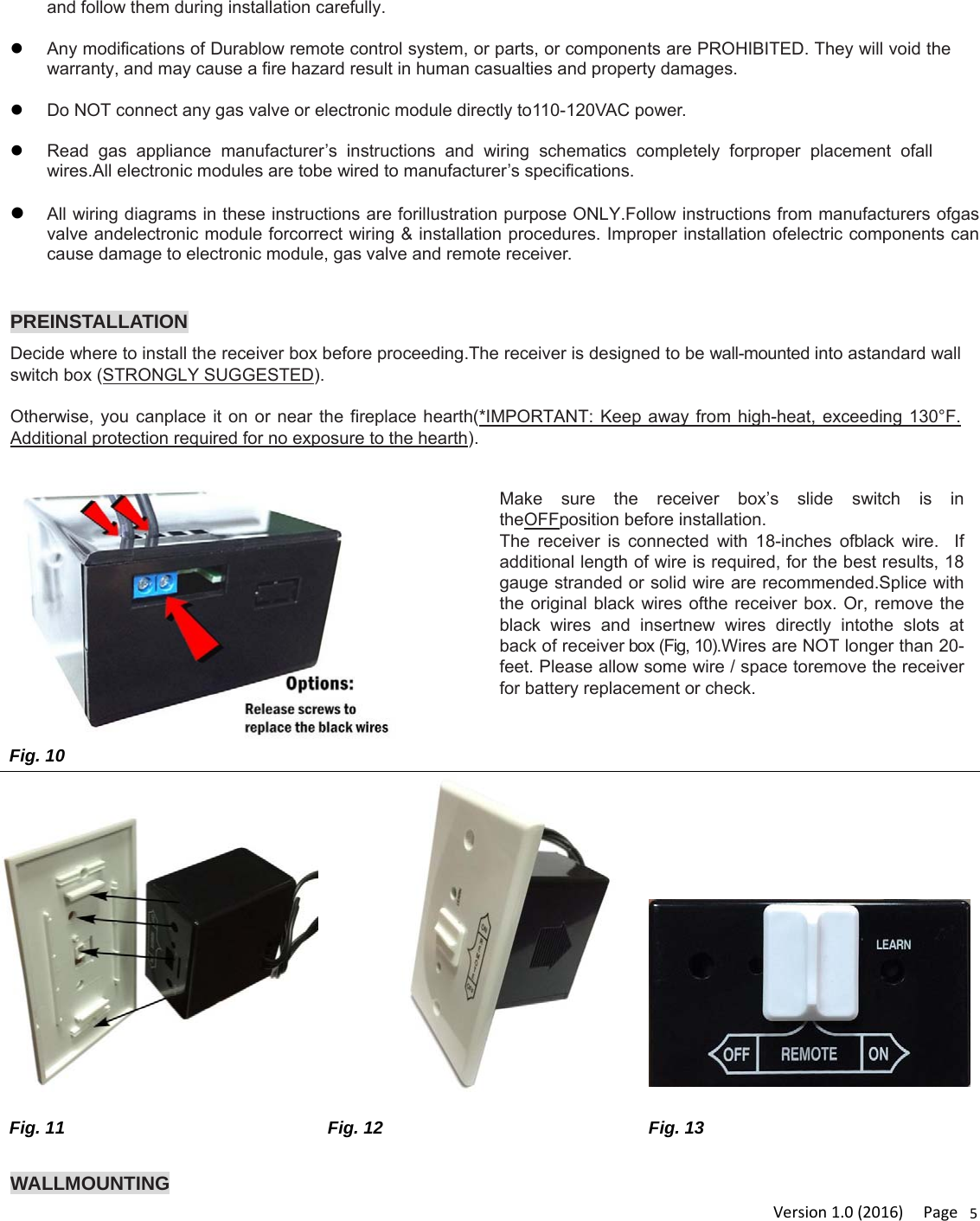 Version1.0(2016)Page5and follow them during installation carefully. Any modifications of Durablow remote control system, or parts, or components are PROHIBITED. They will void the warranty, and may cause a fire hazard result in human casualties and property damages. Do NOT connect any gas valve or electronic module directly to110-120VAC power.   Read gas appliance manufacturer’s instructions and wiring schematics completely forproper placement ofall wires.All electronic modules are tobe wired to manufacturer’s specifications. All wiring diagrams in these instructions are forillustration purpose ONLY.Follow instructions from manufacturers ofgas valve andelectronic module forcorrect wiring &amp; installation procedures. Improper installation ofelectric components can cause damage to electronic module, gas valve and remote receiver.  PREINSTALLATION Decide where to install the receiver box before proceeding.The receiver is designed to be wall-mounted into astandard wall switch box (STRONGLY SUGGESTED).   Otherwise, you canplace it on or near the fireplace hearth(*IMPORTANT: Keep away from high-heat, exceeding 130°F. Additional protection required for no exposure to the hearth).  WALLMOUNTING  Make sure the receiver box’s slide switch is in theOFFposition before installation. The receiver is connected with 18-inches ofblack wire.  If additional length of wire is required, for the best results, 18 gauge stranded or solid wire are recommended.Splice with the original black wires ofthe receiver box. Or, remove the black wires and insertnew wires directly intothe slots at back of receiver box (Fig, 10).Wires are NOT longer than 20-feet. Please allow some wire / space toremove the receiver for battery replacement or check. Fig. 10        Fig. 11 Fig. 12  Fig. 13 