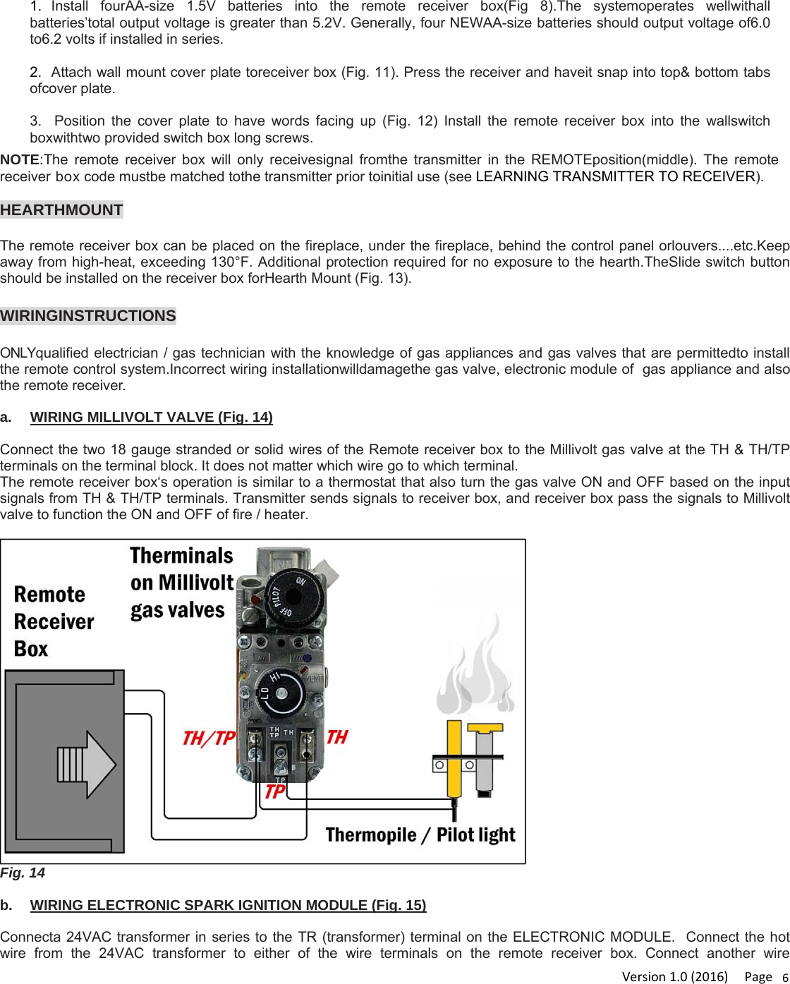 Version1.0(2016)Page61.  Install fourAA-size 1.5V batteries into the remote receiver box(Fig 8).The systemoperates wellwithall batteries’total output voltage is greater than 5.2V. Generally, four NEWAA-size batteries should output voltage of6.0 to6.2 volts if installed in series.  2.  Attach wall mount cover plate toreceiver box (Fig. 11). Press the receiver and haveit snap into top&amp; bottom tabs ofcover plate.  3.  Position the cover plate to have words facing up (Fig. 12) Install the remote receiver box into the wallswitch boxwithtwo provided switch box long screws.NOTE:The remote receiver box will only receivesignal fromthe transmitter in the REMOTEposition(middle). The remote receiver box code mustbe matched tothe transmitter prior toinitial use (see LEARNING TRANSMITTER TO RECEIVER).  HEARTHMOUNT  The remote receiver box can be placed on the fireplace, under the fireplace, behind the control panel orlouvers....etc.Keep away from high-heat, exceeding 130°F. Additional protection required for no exposure to the hearth.TheSlide switch button should be installed on the receiver box forHearth Mount (Fig. 13).  WIRINGINSTRUCTIONS  ONLYqualified electrician / gas technician with the knowledge of gas appliances and gas valves that are permittedto install the remote control system.Incorrect wiring installationwilldamagethe gas valve, electronic module of  gas appliance and also the remote receiver.  a.  WIRING MILLIVOLT VALVE (Fig. 14)  Connect the two 18 gauge stranded or solid wires of the Remote receiver box to the Millivolt gas valve at the TH &amp; TH/TP terminals on the terminal block. It does not matter which wire go to which terminal. The remote receiver box‘s operation is similar to a thermostat that also turn the gas valve ON and OFF based on the input signals from TH &amp; TH/TP terminals. Transmitter sends signals to receiver box, and receiver box pass the signals to Millivolt valve to function the ON and OFF of fire / heater.  Fig. 14  b.  WIRING ELECTRONIC SPARK IGNITION MODULE (Fig. 15)  Connecta 24VAC transformer in series to the TR (transformer) terminal on the ELECTRONIC MODULE.  Connect the hot wire from the 24VAC transformer to either of the wire terminals on the remote receiver box. Connect another wire 