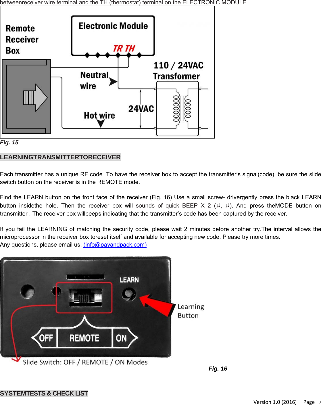 Version1.0(2016)Page7betweenreceiver wire terminal and the TH (thermostat) terminal on the ELECTRONIC MODULE. Fig. 15  LEARNINGTRANSMITTERTORECEIVEREach transmitter has a unique RF code. To have the receiver box to accept the transmitter’s signal(code), be sure the slide switch button on the receiver is in the REMOTE mode.   Find the LEARN button on the front face of the receiver (Fig. 16) Use a small screw- drivergently press the black LEARN button insidethe hole. Then the receiver box will sounds of quick BEEP X 2 (♫,  ♫). And press theMODE button on transmitter . The receiver box willbeeps indicating that the transmitter’s code has been captured by the receiver.  If you fail the LEARNING of matching the security code, please wait 2 minutes before another try.The interval allows the microprocessor in the receiver box toreset itself and available for accepting new code. Please try more times. Any questions, please email us. (info@payandpack.com)  Fig. 16   SYSTEMTESTS &amp; CHECK LIST 