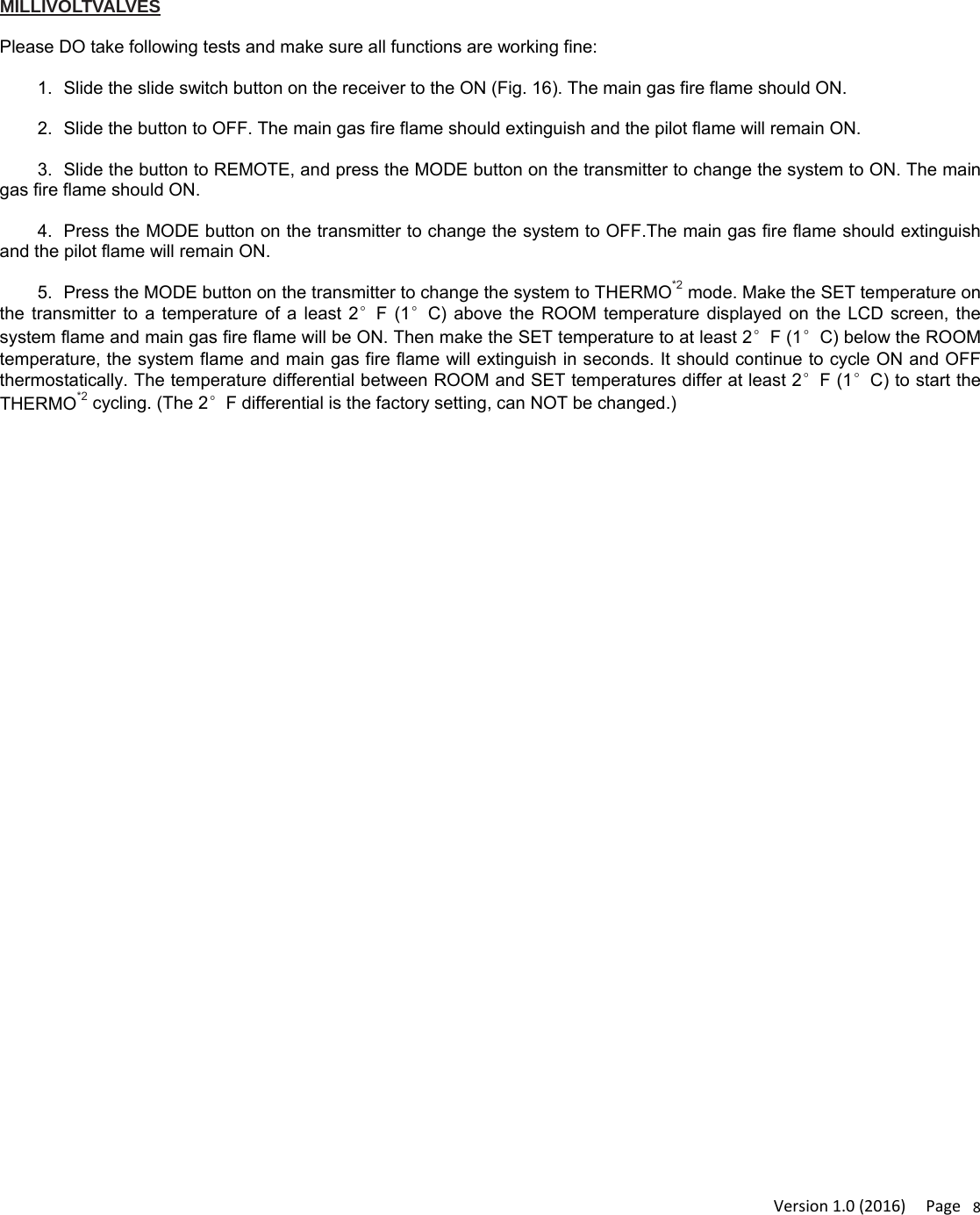 Version1.0(2016)Page8 MILLIVOLTVALVES  Please DO take following tests and make sure all functions are working fine:  1.  Slide the slide switch button on the receiver to the ON (Fig. 16). The main gas fire flame should ON.  2.  Slide the button to OFF. The main gas fire flame should extinguish and the pilot flame will remain ON.  3.  Slide the button to REMOTE, and press the MODE button on the transmitter to change the system to ON. The main gas fire flame should ON.  4.  Press the MODE button on the transmitter to change the system to OFF.The main gas fire flame should extinguish and the pilot flame will remain ON.  5.  Press the MODE button on the transmitter to change the system to THERMO*2 mode. Make the SET temperature on the transmitter to a temperature of a least 2°F (1°C) above the ROOM temperature displayed on the LCD screen, the system flame and main gas fire flame will be ON. Then make the SET temperature to at least 2°F (1°C) below the ROOM temperature, the system flame and main gas fire flame will extinguish in seconds. It should continue to cycle ON and OFF thermostatically. The temperature differential between ROOM and SET temperatures differ at least 2°F (1°C) to start the THERMO*2 cycling. (The 2°F differential is the factory setting, can NOT be changed.)  