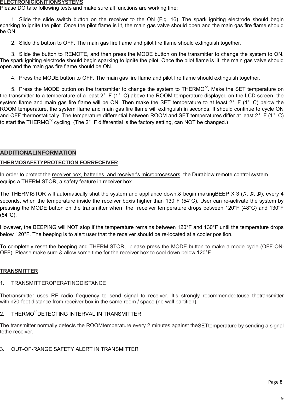 9ELECTRONICIGNITIONSYSTEMS Please DO take following tests and make sure all functions are working fine: 1.  Slide the slide switch button on the receiver to the ON (Fig. 16). The spark igniting electrode should begin sparking to ignite the pilot. Once the pilot flame is lit, the main gas valve should open and the main gas fire flame should be ON. 2.  Slide the button to OFF. The main gas fire flame and pilot fire flame should extinguish together. 3.  Slide the button to REMOTE, and then press the MODE button on the transmitter to change the system to ON. The spark igniting electrode should begin sparking to ignite the pilot. Once the pilot flame is lit, the main gas valve should open and the main gas fire flame should be ON. 4.  Press the MODE button to OFF. The main gas fire flame and pilot fire flame should extinguish together. 5.  Press the MODE button on the transmitter to change the system to THERMO*2. Make the SET temperature on the transmitter to a temperature of a least 2°F (1°C) above the ROOM temperature displayed on the LCD screen, the system flame and main gas fire flame will be ON. Then make the SET temperature to at least 2°F (1°C) below the ROOM temperature, the system flame and main gas fire flame will extinguish in seconds. It should continue to cycle ON and OFF thermostatically. The temperature differential between ROOM and SET temperatures differ at least 2°F (1°C) to start the THERMO*2 cycling. (The 2°F differential is the factory setting, can NOT be changed.)   ADDITIONALINFORMATION THERMOSAFETYPROTECTION FORRECEIVER  In order to protect the receiver box, batteries, and receiver’s microprocessors, the Durablow remote control system equips a THERMISTOR, a safety feature in receiver box. The THERMISTOR will automatically shut the system and appliance down,&amp; begin makingBEEP X 3 (♫, ♫, ♫), every 4 seconds, when the temperature inside the receiver boxis higher than 130°F (54°C). User can re-activate the system by pressing the MODE button on the transmitter when  the  receiver temperature drops between 120°F (48°C) and 130°F (54°C). However, the BEEPING will NOT stop if the temperature remains between 120°F and 130°F until the temperature drops below 120°F. The beeping is to alert user that the receiver should be re-located at a cooler position. To completely reset the beeping and THERMISTOR,  please press the MODE button to make a mode cycle (OFF-ON-OFF). Please make sure &amp; allow some time for the receiver box to cool down below 120°F .    TRANSMITTER  1.  TRANSMITTEROPERATINGDISTANCE  Thetransmitter uses RF radio frequency to send signal to receiver. Itis strongly recommendedtouse thetransmitter within20-foot distance from receiver box in the same room / space (no wall partition).  2. THERMO*2DETECTING INTERVAL IN TRANSMITTER The transmitter normally detects the ROOMtemperature every 2 minutes against theSETtemperature by sending a signal tothe receiver.  3.  OUT-OF-RANGE SAFETY ALERT IN TRANSMITTER   Page8