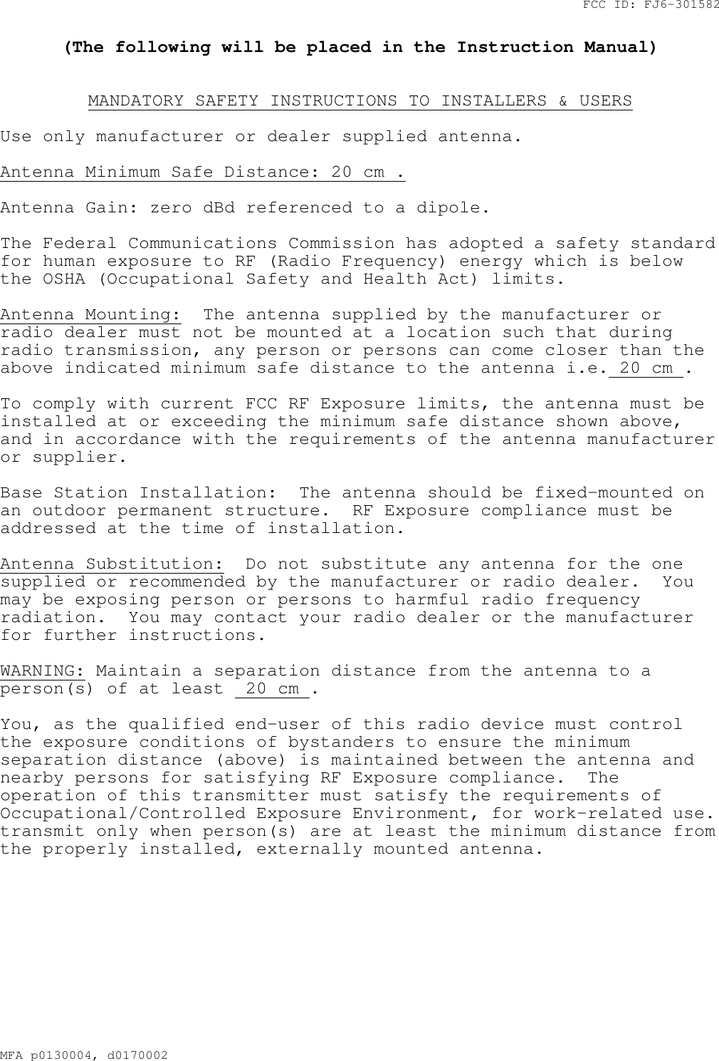 FCC ID: FJ6-301582MFA p0130004, d0170002(The following will be placed in the Instruction Manual)MANDATORY SAFETY INSTRUCTIONS TO INSTALLERS &amp; USERSUse only manufacturer or dealer supplied antenna.Antenna Minimum Safe Distance: 20 cm .Antenna Gain: zero dBd referenced to a dipole.The Federal Communications Commission has adopted a safety standardfor human exposure to RF (Radio Frequency) energy which is belowthe OSHA (Occupational Safety and Health Act) limits.Antenna Mounting: The antenna supplied by the manufacturer orradio dealer must not be mounted at a location such that duringradio transmission, any person or persons can come closer than theabove indicated minimum safe distance to the antenna i.e. 20 cm .To comply with current FCC RF Exposure limits, the antenna must beinstalled at or exceeding the minimum safe distance shown above,and in accordance with the requirements of the antenna manufactureror supplier.Base Station Installation: The antenna should be fixed-mounted onan outdoor permanent structure. RF Exposure compliance must beaddressed at the time of installation.Antenna Substitution: Do not substitute any antenna for the onesupplied or recommended by the manufacturer or radio dealer. Youmay be exposing person or persons to harmful radio frequencyradiation. You may contact your radio dealer or the manufacturerfor further instructions.WARNING: Maintain a separation distance from the antenna to aperson(s) of at least 20 cm .You, as the qualified end-user of this radio device must controlthe exposure conditions of bystanders to ensure the minimumseparation distance (above) is maintained between the antenna andnearby persons for satisfying RF Exposure compliance. Theoperation of this transmitter must satisfy the requirements ofOccupational/Controlled Exposure Environment, for work-related use.transmit only when person(s) are at least the minimum distance fromthe properly installed, externally mounted antenna.