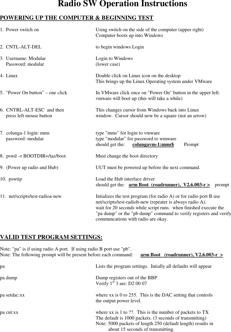 Radio SW Operation Instructions  POWERING UP THE COMPUTER &amp; BEGINNING TEST  1.  Power switch on  Using switch on the side of the computer (upper right)     Computer boots up into Windows  2.  CNTL-ALT-DEL  to begin windows Login  3.  Username: Modular  Login to Windows   Password: modular   (lower case)  4.  Linux  Double click on Linux icon on the desktop     This brings up the Linux Operating system under VMware    5.  &quot;Power On button&quot; – one click  In VMware click once on &quot;Power On&quot; button in the upper left.     vmware will boot up (this will take a while)  6.  CNTRL-ALT-ESC  and then  This changes cursor from Windows back into Linux    press left mouse button  window.  Cursor should now be a square (not an arrow)          7.  colunga-1 login: mms  type &quot;mms&quot; for login to vmware   password: modular   type &quot;modular&quot; for password to wmware     should get the:      colungavm-1:mms$        Prompt  8.  pswd –r BOOTDIR=/taz/boot  Must change the boot directory  9.  (Power up radio and Hub)  UUT must be powered up before the next command.  10.  pswtip  Load the Hub interface driver     should get the:   arm Boot  (roadrunner),  V2.6.003-r &gt;    prompt  11.  net/scripts/test-radioa-new  Intializes the test program (for radio A) or for radio port B use     net/scripts/test-radiob-new (repeater is always radio A).     wait for 20 seconds while script runs.  when finished execute the      &quot;pa dump&quot; or the &quot;pb dump&quot; command to verify registers and verify      communcations with radio are okay.   VALID TEST PROGRAM SETTINGS:  Note: &quot;pa&quot; is if using radio A port.  If using radio B port use &quot;pb&quot;. Note: The following prompt will be present before each command:      arm Boot   (roadrunner), V2.6.003-r  &gt;  pa   Lists the program settings.  Intially all defaults will appear  pa dump  Dump registers out of the BBP    Verify 1st 3 are: D2 00 07  pa setdac:xx  where xx is 0 to 255.  This is the DAC setting that controls     the output power level.  pa cnt:xx  where xx is 1 to ??.  This is the number of packets to TX     The default is 1000 packets. (3 seconds of transmitting)     Note: 5000 packets of length 250 (default length) results in                 about 15 seconds of transmitting. 