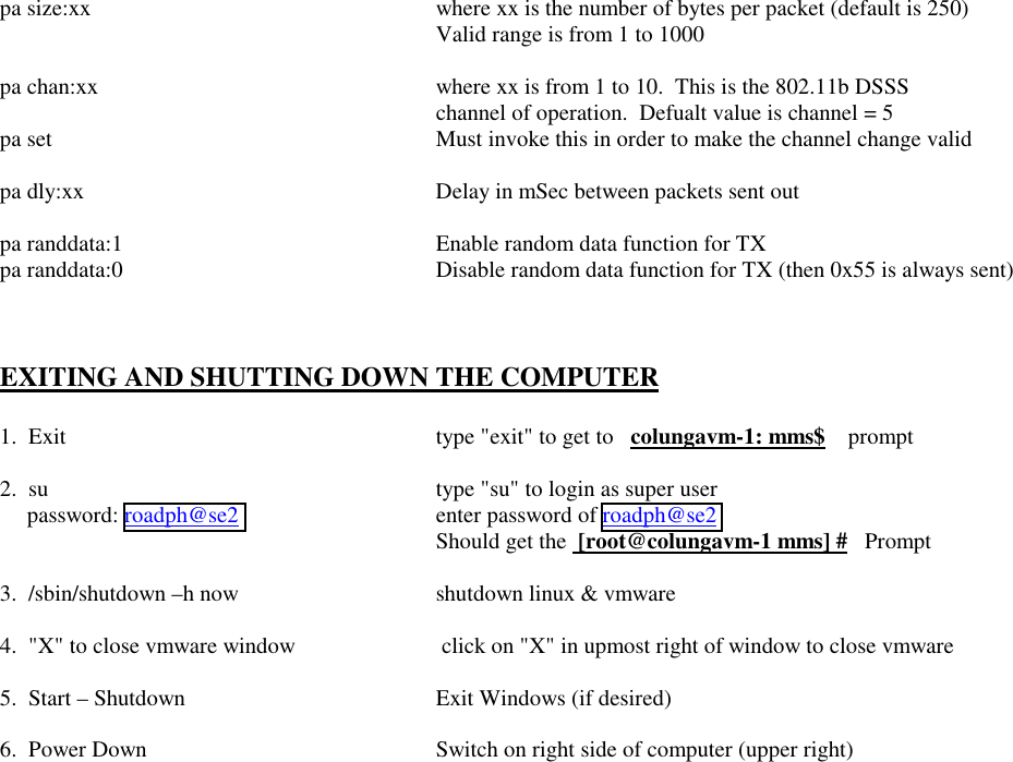  pa size:xx  where xx is the number of bytes per packet (default is 250)     Valid range is from 1 to 1000  pa chan:xx  where xx is from 1 to 10.  This is the 802.11b DSSS      channel of operation.  Defualt value is channel = 5 pa set  Must invoke this in order to make the channel change valid  pa dly:xx  Delay in mSec between packets sent out  pa randdata:1  Enable random data function for TX pa randdata:0  Disable random data function for TX (then 0x55 is always sent)    EXITING AND SHUTTING DOWN THE COMPUTER  1.  Exit  type &quot;exit&quot; to get to   colungavm-1: mms$    prompt  2.  su  type &quot;su&quot; to login as super user     password: roadph@se2    enter password of roadph@se2      Should get the  [root@colungavm-1 mms] #   Prompt  3.  /sbin/shutdown –h now  shutdown linux &amp; vmware  4.  &quot;X&quot; to close vmware window   click on &quot;X&quot; in upmost right of window to close vmware  5.  Start – Shutdown  Exit Windows (if desired)  6.  Power Down   Switch on right side of computer (upper right)   