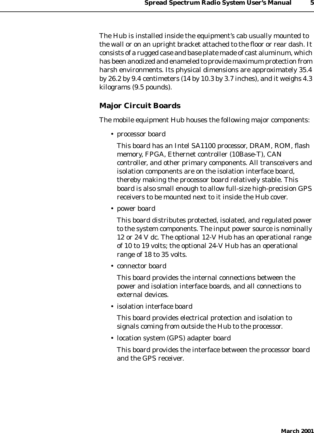 Spread Spectrum Radio System User’s Manual 5March 2001The Hub is installed inside the equipment’s cab usually mounted tothe wall or on an upright bracket attached to the ﬂoor or rear dash. Itconsistsofa rugged case andbaseplate made of castaluminum,whichhasbeenanodized and enameled to provide maximum protectionfromharsh environments. Its physical dimensions are approximately 35.4by 26.2 by 9.4 centimeters (14 by 10.3 by 3.7 inches), and it weighs 4.3kilograms (9.5 pounds).Major Circuit BoardsThe mobile equipment Hub houses the following major components:• processor boardThis board has an Intel SA1100 processor, DRAM, ROM, ﬂashmemory, FPGA, Ethernet controller (10Base-T), CANcontroller, and other primary components. All transceivers andisolation components are on the isolation interface board,thereby making the processor board relatively stable. Thisboard is also small enough to allow full-size high-precision GPSreceivers to be mounted next to it inside the Hub cover.• power boardThis board distributes protected, isolated, and regulated powerto the system components. The input power source is nominally12 or 24 V dc. The optional 12-V Hub has an operational rangeof 10 to 19 volts; the optional 24-V Hub has an operationalrange of 18 to 35 volts.• connector boardThis board provides the internal connections between thepower and isolation interface boards, and all connections toexternal devices.• isolation interface boardThis board provides electrical protection and isolation tosignals coming from outside the Hub to the processor.• location system (GPS) adapter boardThis board provides the interface between the processor boardand the GPS receiver.