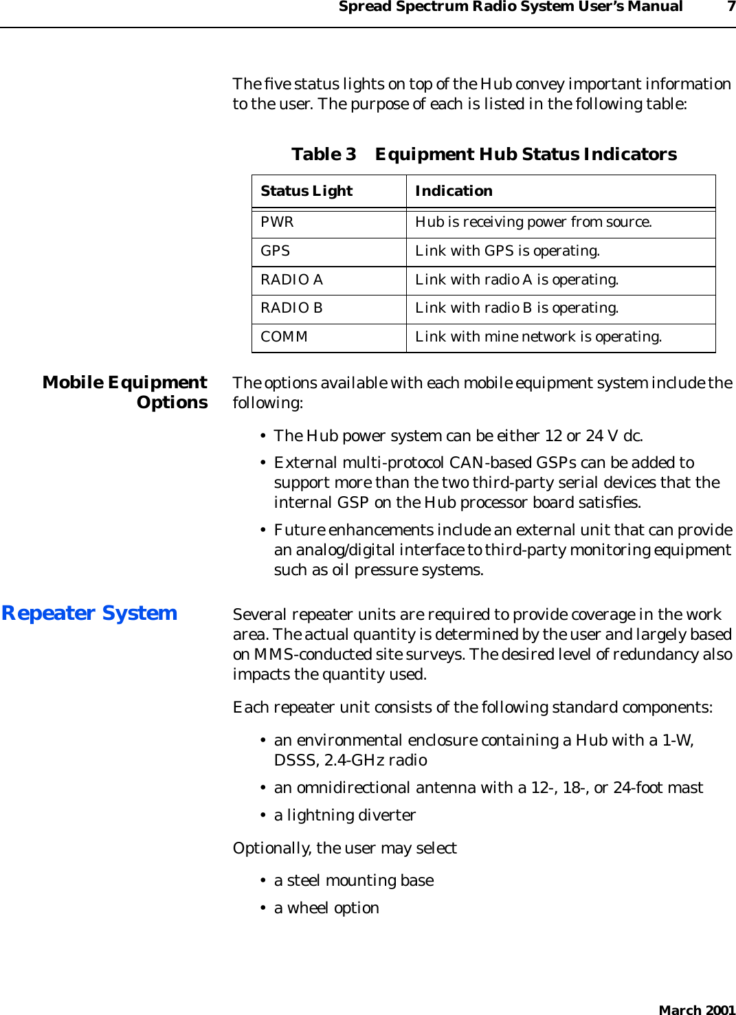 Spread Spectrum Radio System User’s Manual 7March 2001The ﬁve status lights on top of the Hub convey important informationto the user. The purpose of each is listed in the following table:Mobile EquipmentOptions The options available with each mobile equipment system include thefollowing:• The Hub power system can be either 12 or 24 V dc.• External multi-protocol CAN-based GSPs can be added tosupport more than the two third-party serial devices that theinternal GSP on the Hub processor board satisﬁes.• Future enhancements include an external unit that can providean analog/digital interface to third-party monitoring equipmentsuch as oil pressure systems.Repeater System Several repeater units are required to provide coverage in the workarea. The actual quantity is determined by the user and largely basedon MMS-conducted site surveys. The desired level of redundancy alsoimpacts the quantity used.Each repeater unit consists of the following standard components:• an environmental enclosure containing a Hub with a 1-W,DSSS, 2.4-GHz radio• an omnidirectional antenna with a 12-, 18-, or 24-foot mast• a lightning diverterOptionally, the user may select• a steel mounting base• a wheel optionTable 3    Equipment Hub Status IndicatorsStatus Light IndicationPWR Hub is receiving power from source.GPS Link with GPS is operating.RADIO A Link with radio A is operating.RADIO B Link with radio B is operating.COMM Link with mine network is operating.