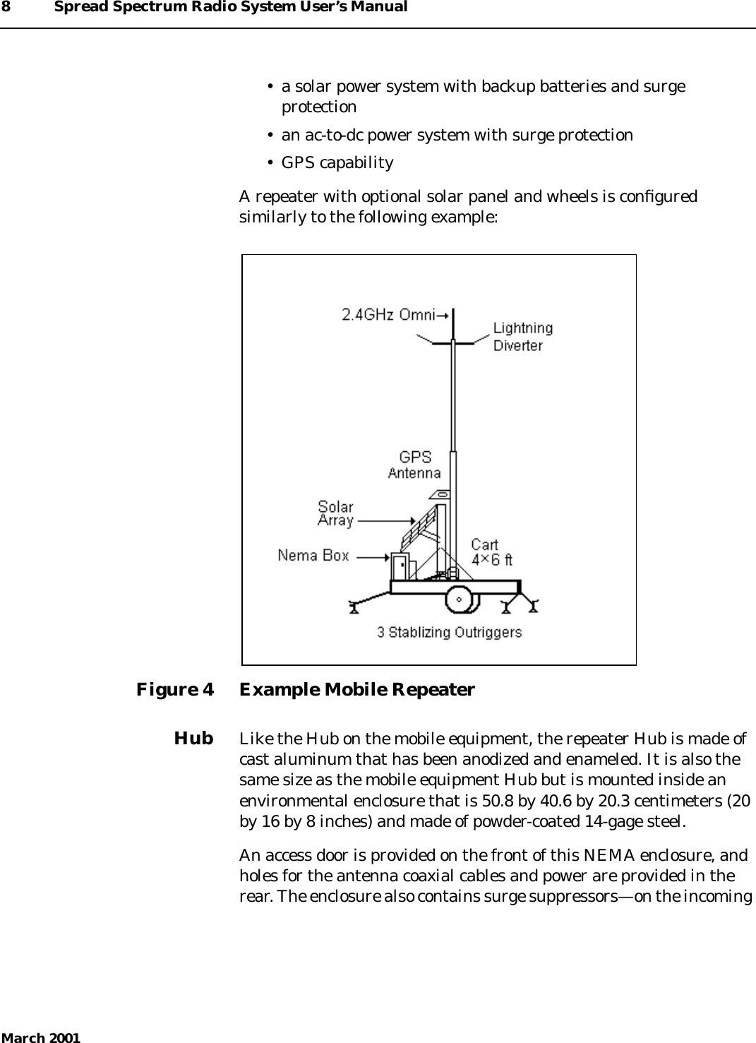 8 Spread Spectrum Radio System User’s ManualMarch 2001• a solar power system with backup batteries and surgeprotection• an ac-to-dc power system with surge protection• GPS capabilityA repeater with optional solar panel and wheels is conﬁguredsimilarly to the following example:Figure 4 Example Mobile RepeaterHub Like the Hub on the mobile equipment, the repeater Hub is made ofcast aluminum that has been anodized and enameled. It is also thesame size as the mobile equipment Hub but is mounted inside anenvironmental enclosure that is 50.8 by 40.6 by 20.3 centimeters (20by 16 by 8 inches) and made of powder-coated 14-gage steel.An access door is provided on the front of this NEMA enclosure, andholes for the antenna coaxial cables and power are provided in therear. The enclosure also contains surge suppressors—on the incoming