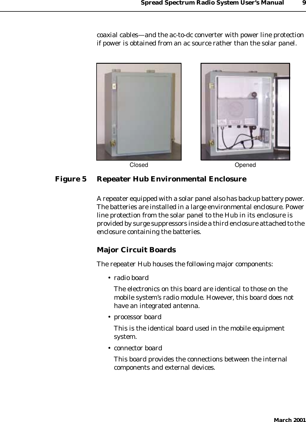 Spread Spectrum Radio System User’s Manual 9March 2001coaxial cables—and the ac-to-dc converter with power line protectionif power is obtained from an ac source rather than the solar panel.Figure 5 Repeater Hub Environmental EnclosureA repeater equipped with a solar panel also has backup battery power.The batteries are installed in a large environmental enclosure. Powerline protection from the solar panel to the Hub in its enclosure isprovided by surge suppressors inside a third enclosure attached to theenclosure containing the batteries.Major Circuit BoardsThe repeater Hub houses the following major components:• radio boardThe electronics on this board are identical to those on themobile system’s radio module. However, this board does nothave an integrated antenna.• processor boardThis is the identical board used in the mobile equipmentsystem.• connector boardThis board provides the connections between the internalcomponents and external devices.Closed Opened