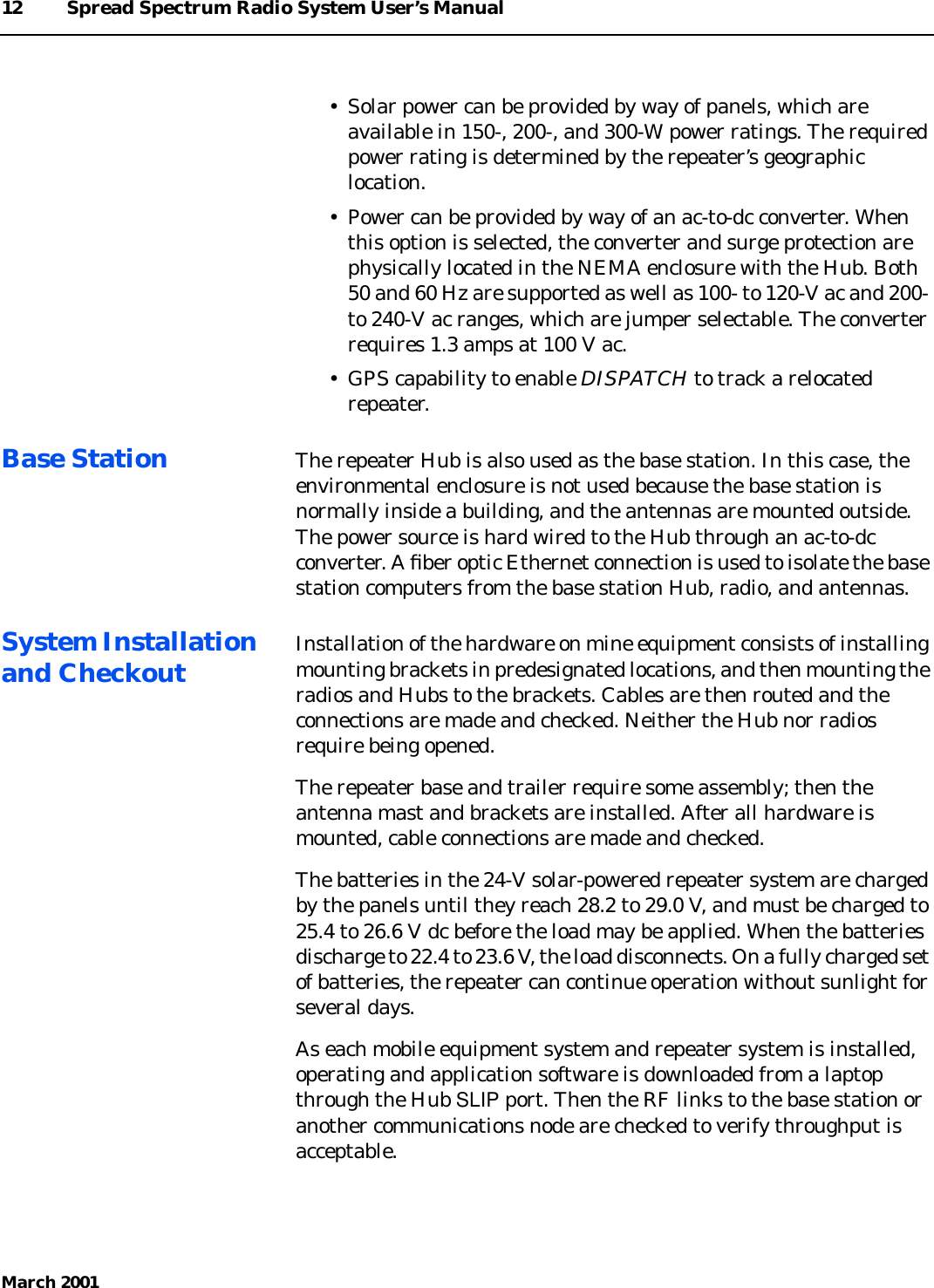 12 Spread Spectrum Radio System User’s ManualMarch 2001• Solar power can be provided by way of panels, which areavailable in 150-, 200-, and 300-W power ratings. The requiredpower rating is determined by the repeater’s geographiclocation.• Power can be provided by way of an ac-to-dc converter. Whenthis option is selected, the converter and surge protection arephysically located in the NEMA enclosure with the Hub. Both50 and 60 Hz are supported as well as 100- to 120-V ac and 200-to 240-V ac ranges, which are jumper selectable. The converterrequires 1.3 amps at 100 V ac.• GPS capability to enable DISPATCH to track a relocatedrepeater.Base Station The repeater Hub is also used as the base station. In this case, theenvironmental enclosure is not used because the base station isnormally inside a building, and the antennas are mounted outside.The power source is hard wired to the Hub through an ac-to-dcconverter. A ﬁber optic Ethernet connection is used to isolate the basestation computers from the base station Hub, radio, and antennas.System Installationand Checkout Installation of the hardware on mine equipment consists of installingmounting brackets in predesignated locations, and then mounting theradios and Hubs to the brackets. Cables are then routed and theconnections are made and checked. Neither the Hub nor radiosrequire being opened.The repeater base and trailer require some assembly; then theantenna mast and brackets are installed. After all hardware ismounted, cable connections are made and checked.The batteries in the 24-V solar-powered repeater system are chargedby the panels until they reach 28.2 to 29.0 V, and must be charged to25.4 to 26.6 V dc before the load may be applied. When the batteriesdischarge to 22.4 to 23.6 V, the load disconnects. On a fully charged setof batteries, the repeater can continue operation without sunlight forseveral days.As each mobile equipment system and repeater system is installed,operating and application software is downloaded from a laptopthrough the Hub SLIP port. Then the RF links to the base station oranother communications node are checked to verify throughput isacceptable.