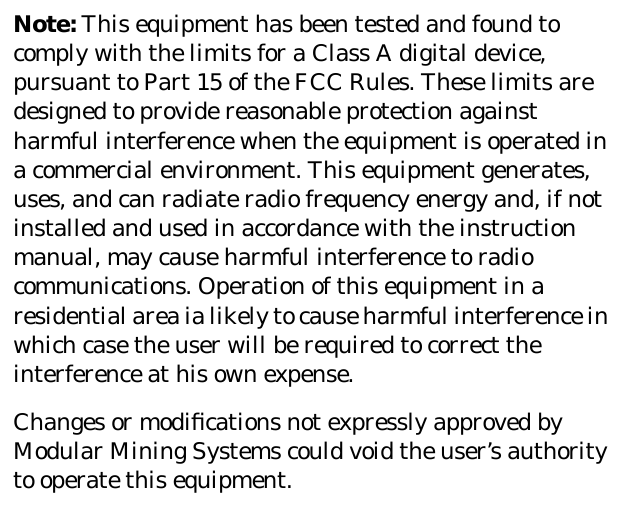 Note: This equipment has been tested and found tocomply with the limits for a Class A digital device,pursuant to Part 15 of the FCC Rules. These limits aredesigned to provide reasonable protection againstharmful interference when the equipment is operated ina commercial environment. This equipment generates,uses, and can radiate radio frequency energy and, if notinstalled and used in accordance with the instructionmanual, may cause harmful interference to radiocommunications. Operation of this equipment in aresidential area ia likely to cause harmful interference inwhich case the user will be required to correct theinterference at his own expense.Changes or modiﬁcations not expressly approved byModular Mining Systems could void the user’s authorityto operate this equipment.