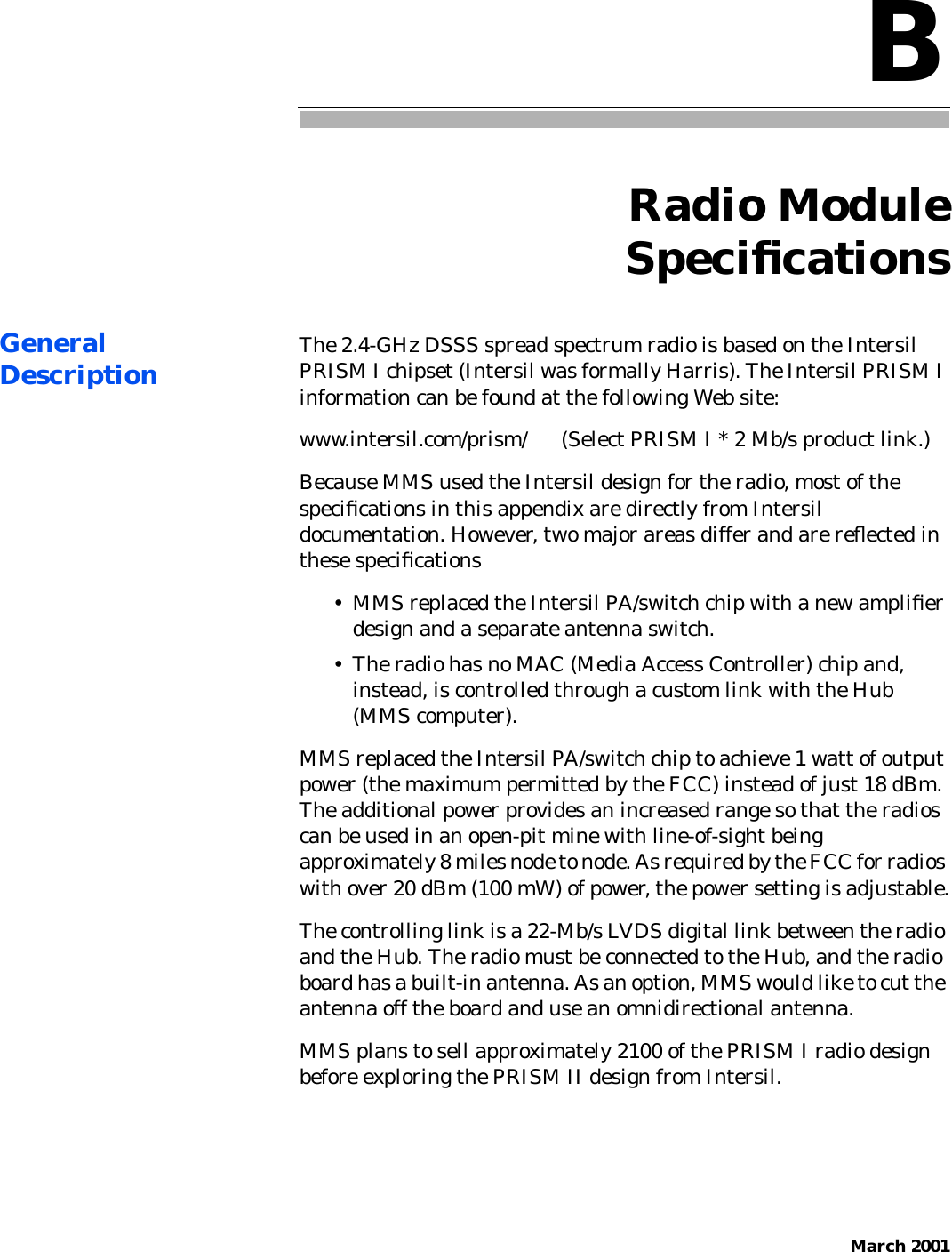 March 2001BRadio ModuleSpeciﬁcationsGeneralDescription The 2.4-GHz DSSS spread spectrum radio is based on the IntersilPRISM I chipset (Intersil was formally Harris). The Intersil PRISM Iinformation can be found at the following Web site:www.intersil.com/prism/      (Select PRISM I * 2 Mb/s product link.)Because MMS used the Intersil design for the radio, most of thespeciﬁcations in this appendix are directly from Intersildocumentation. However, two major areas differ and are reﬂected inthese speciﬁcations• MMS replaced the Intersil PA/switch chip with a new ampliﬁerdesign and a separate antenna switch.• The radio has no MAC (Media Access Controller) chip and,instead, is controlled through a custom link with the Hub(MMS computer).MMS replaced the Intersil PA/switch chip to achieve 1 watt of outputpower (the maximum permitted by the FCC) instead of just 18 dBm.The additional power provides an increased range so that the radioscan be used in an open-pit mine with line-of-sight beingapproximately 8 miles node to node. As required by the FCC for radioswith over 20 dBm (100 mW) of power, the power setting is adjustable.The controlling link is a 22-Mb/s LVDS digital link between the radioand the Hub. The radio must be connected to the Hub, and the radioboard has a built-in antenna. As an option, MMS would like to cut theantenna off the board and use an omnidirectional antenna.MMS plans to sell approximately 2100 of the PRISM I radio designbefore exploring the PRISM II design from Intersil.