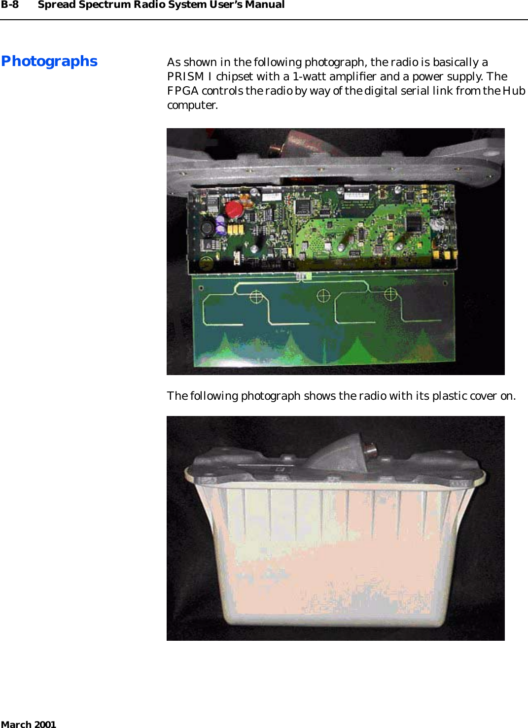 B-8 Spread Spectrum Radio System User’s ManualMarch 2001Photographs As shown in the following photograph, the radio is basically aPRISM I chipset with a 1-watt ampliﬁer and a power supply. TheFPGA controls the radio by way of the digital serial link from the Hubcomputer.The following photograph shows the radio with its plastic cover on.