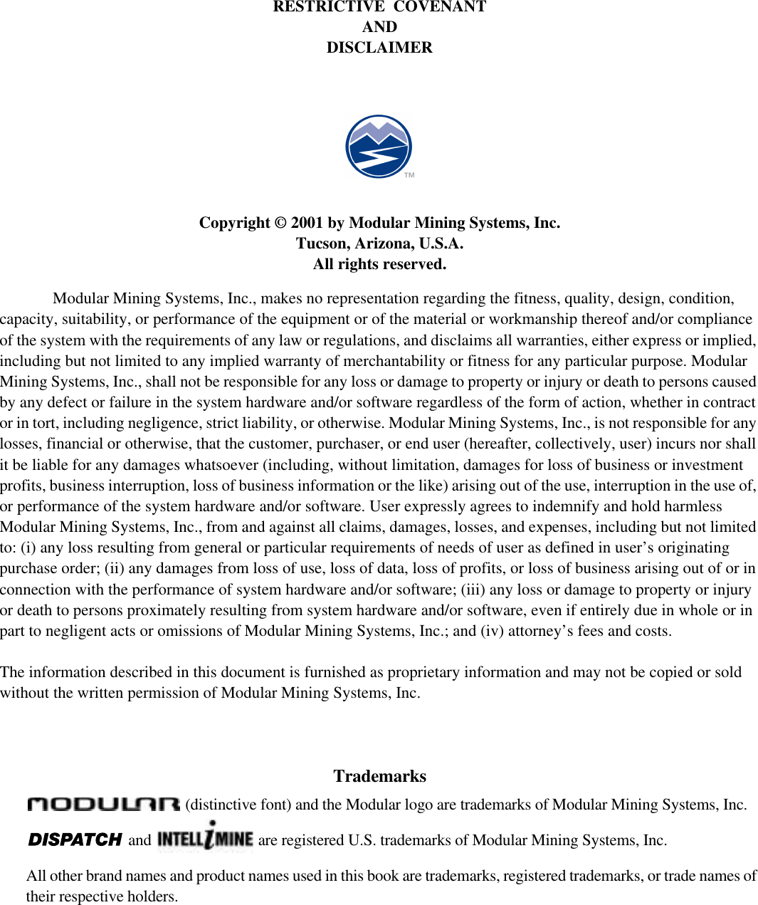 RESTRICTIVE  COVENANTANDDISCLAIMERCopyright © 2001 by Modular Mining Systems, Inc.Tucson, Arizona, U.S.A.All rights reserved.Modular Mining Systems, Inc., makes no representation regarding the fitness, quality, design, condition,capacity, suitability, or performance of the equipment or of the material or workmanship thereof and/or complianceof the system with the requirements of any law or regulations, and disclaims all warranties, either express or implied,including but not limited to any implied warranty of merchantability or fitness for any particular purpose. ModularMining Systems, Inc., shall not be responsible for any loss or damage to property or injury or death to persons causedby any defect or failure in the system hardware and/or software regardless of the form of action, whether in contractor in tort, including negligence, strict liability, or otherwise. Modular Mining Systems, Inc., is not responsible for anylosses, financial or otherwise, that the customer, purchaser, or end user (hereafter, collectively, user) incurs nor shallit be liable for any damages whatsoever (including, without limitation, damages for loss of business or investmentprofits, business interruption, loss of business information or the like) arising out of the use, interruption in the use of,or performance of the system hardware and/or software. User expressly agrees to indemnify and hold harmlessModular Mining Systems, Inc., from and against all claims, damages, losses, and expenses, including but not limitedto: (i) any loss resulting from general or particular requirements of needs of user as defined in user’s originatingpurchase order; (ii) any damages from loss of use, loss of data, loss of profits, or loss of business arising out of or inconnection with the performance of system hardware and/or software; (iii) any loss or damage to property or injuryor death to persons proximately resulting from system hardware and/or software, even if entirely due in whole or inpart to negligent acts or omissions of Modular Mining Systems, Inc.; and (iv) attorney’s fees and costs.The information described in this document is furnished as proprietary information and may not be copied or soldwithout the written permission of Modular Mining Systems, Inc.Trademarks (distinctive font) and the Modular logo are trademarks of Modular Mining Systems, Inc. and  are registered U.S. trademarks of Modular Mining Systems, Inc.All other brand names and product names used in this book are trademarks, registered trademarks, or trade names oftheir respective holders.