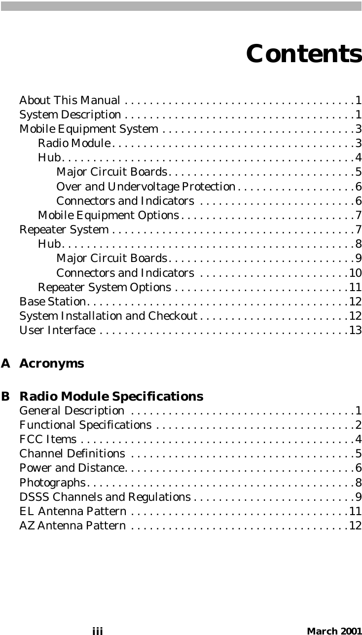 Contentsiii March 2001About This Manual . . . . . . . . . . . . . . . . . . . . . . . . . . . . . . . . . . . . .1System Description . . . . . . . . . . . . . . . . . . . . . . . . . . . . . . . . . . . . .1Mobile Equipment System . . . . . . . . . . . . . . . . . . . . . . . . . . . . . . .3Radio Module. . . . . . . . . . . . . . . . . . . . . . . . . . . . . . . . . . . . . . .3Hub. . . . . . . . . . . . . . . . . . . . . . . . . . . . . . . . . . . . . . . . . . . . . . .4Major Circuit Boards. . . . . . . . . . . . . . . . . . . . . . . . . . . . . .5Over and Undervoltage Protection. . . . . . . . . . . . . . . . . . .6Connectors and Indicators  . . . . . . . . . . . . . . . . . . . . . . . . .6Mobile Equipment Options. . . . . . . . . . . . . . . . . . . . . . . . . . . .7Repeater System . . . . . . . . . . . . . . . . . . . . . . . . . . . . . . . . . . . . . . .7Hub. . . . . . . . . . . . . . . . . . . . . . . . . . . . . . . . . . . . . . . . . . . . . . .8Major Circuit Boards. . . . . . . . . . . . . . . . . . . . . . . . . . . . . .9Connectors and Indicators  . . . . . . . . . . . . . . . . . . . . . . . .10Repeater System Options . . . . . . . . . . . . . . . . . . . . . . . . . . . .11Base Station. . . . . . . . . . . . . . . . . . . . . . . . . . . . . . . . . . . . . . . . . .12System Installation and Checkout . . . . . . . . . . . . . . . . . . . . . . . .12User Interface . . . . . . . . . . . . . . . . . . . . . . . . . . . . . . . . . . . . . . . .13A AcronymsB Radio Module SpecificationsGeneral Description  . . . . . . . . . . . . . . . . . . . . . . . . . . . . . . . . . . . .1Functional Specifications . . . . . . . . . . . . . . . . . . . . . . . . . . . . . . . .2FCC Items . . . . . . . . . . . . . . . . . . . . . . . . . . . . . . . . . . . . . . . . . . . .4Channel Definitions  . . . . . . . . . . . . . . . . . . . . . . . . . . . . . . . . . . . .5Power and Distance. . . . . . . . . . . . . . . . . . . . . . . . . . . . . . . . . . . . .6Photographs. . . . . . . . . . . . . . . . . . . . . . . . . . . . . . . . . . . . . . . . . . .8DSSS Channels and Regulations . . . . . . . . . . . . . . . . . . . . . . . . . .9EL Antenna Pattern . . . . . . . . . . . . . . . . . . . . . . . . . . . . . . . . . . .11AZ Antenna Pattern . . . . . . . . . . . . . . . . . . . . . . . . . . . . . . . . . . .12