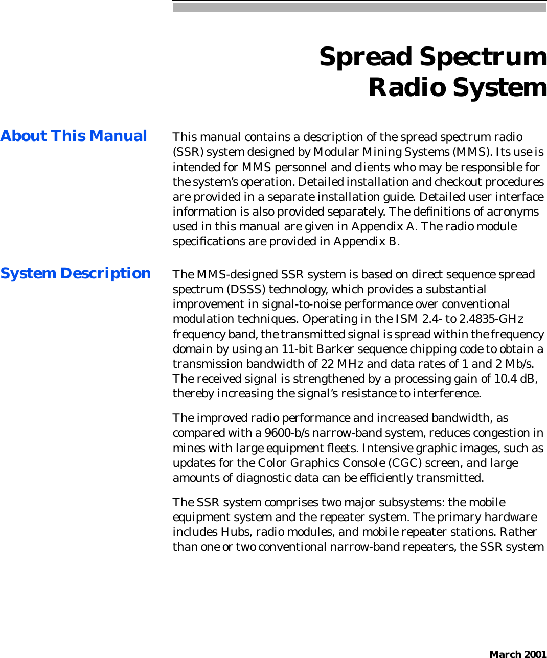 March 2001Spread SpectrumRadio SystemAbout This Manual This manual contains a description of the spread spectrum radio(SSR) system designed by Modular Mining Systems (MMS). Its use isintended for MMS personnel and clients who may be responsible forthe system’s operation. Detailed installation and checkout proceduresare provided in a separate installation guide. Detailed user interfaceinformation is also provided separately. The deﬁnitions of acronymsused in this manual are given in Appendix A. The radio modulespeciﬁcations are provided in Appendix B.System Description The MMS-designed SSR system is based on direct sequence spreadspectrum (DSSS) technology, which provides a substantialimprovement in signal-to-noise performance over conventionalmodulation techniques. Operating in the ISM 2.4- to 2.4835-GHzfrequency band, the transmitted signal is spread within the frequencydomain by using an 11-bit Barker sequence chipping code to obtain atransmission bandwidth of 22 MHz and data rates of 1 and 2 Mb/s.The received signal is strengthened by a processing gain of 10.4 dB,thereby increasing the signal’s resistance to interference.The improved radio performance and increased bandwidth, ascompared with a 9600-b/s narrow-band system, reduces congestion inmines with large equipment ﬂeets. Intensive graphic images, such asupdates for the Color Graphics Console (CGC) screen, and largeamounts of diagnostic data can be efﬁciently transmitted.The SSR system comprises two major subsystems: the mobileequipment system and the repeater system. The primary hardwareincludes Hubs, radio modules, and mobile repeater stations. Ratherthan one or two conventional narrow-band repeaters, the SSR system