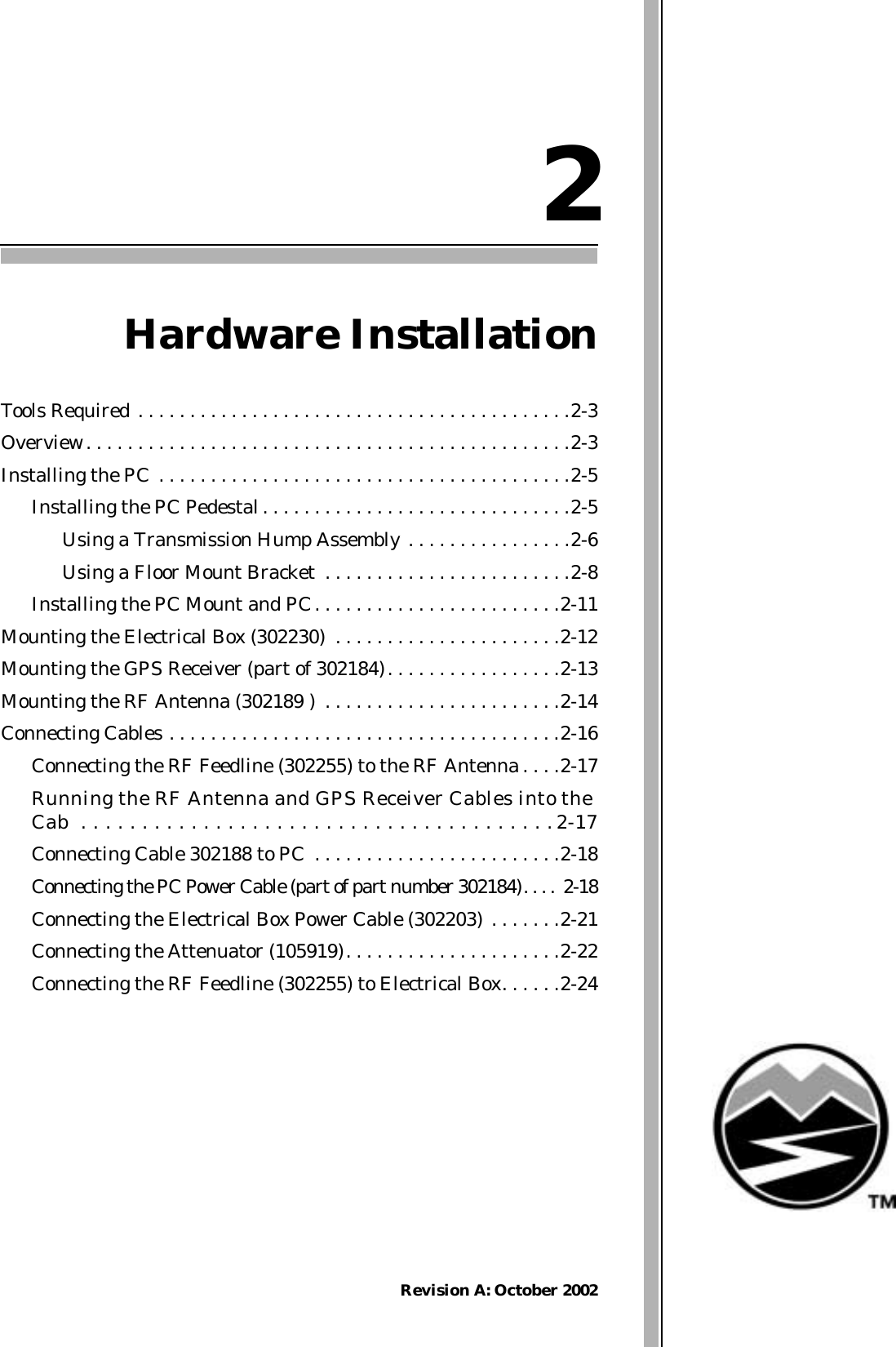 Revision A: October 20022Hardware InstallationTools Required . . . . . . . . . . . . . . . . . . . . . . . . . . . . . . . . . . . . . . . . . .2-3Overview. . . . . . . . . . . . . . . . . . . . . . . . . . . . . . . . . . . . . . . . . . . . . . .2-3Installing the PC . . . . . . . . . . . . . . . . . . . . . . . . . . . . . . . . . . . . . . . .2-5Installing the PC Pedestal. . . . . . . . . . . . . . . . . . . . . . . . . . . . . .2-5Using a Transmission Hump Assembly . . . . . . . . . . . . . . . .2-6Using a Floor Mount Bracket  . . . . . . . . . . . . . . . . . . . . . . . .2-8Installing the PC Mount and PC. . . . . . . . . . . . . . . . . . . . . . . .2-11Mounting the Electrical Box (302230)  . . . . . . . . . . . . . . . . . . . . . .2-12Mounting the GPS Receiver (part of 302184). . . . . . . . . . . . . . . . .2-13Mounting the RF Antenna (302189 )  . . . . . . . . . . . . . . . . . . . . . . .2-14Connecting Cables . . . . . . . . . . . . . . . . . . . . . . . . . . . . . . . . . . . . . .2-16Connecting the RF Feedline (302255) to the RF Antenna . . . .2-17Running the RF Antenna and GPS Receiver Cables into theCab  . . . . . . . . . . . . . . . . . . . . . . . . . . . . . . . . . . . . . . .2-17Connecting Cable 302188 to PC  . . . . . . . . . . . . . . . . . . . . . . . .2-18Connecting the PC Power Cable (part of part number 302184). . . . 2-18Connecting the Electrical Box Power Cable (302203)  . . . . . . .2-21Connecting the Attenuator (105919). . . . . . . . . . . . . . . . . . . . .2-22Connecting the RF Feedline (302255) to Electrical Box. . . . . .2-24