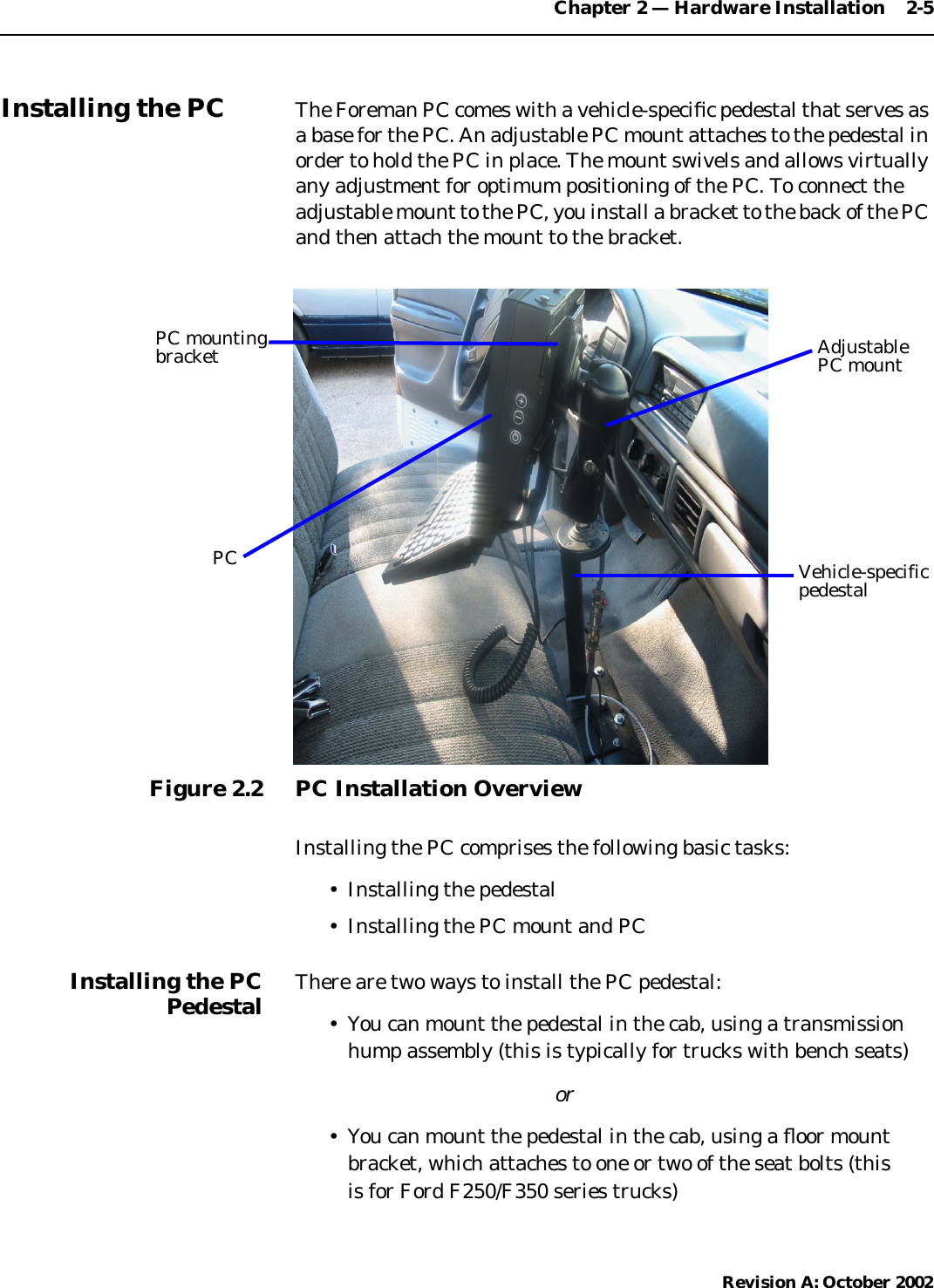 Chapter 2 — Hardware Installation    2-5Revision A: October 2002Installing the PC The Foreman PC comes with a vehicle-speciﬁc pedestal that serves asa base for the PC. An adjustable PC mount attaches to the pedestal inorder to hold the PC in place. The mount swivels and allows virtuallyany adjustment for optimum positioning of the PC. To connect theadjustable mount to the PC, you install a bracket to the back of the PCand then attach the mount to the bracket.Figure 2.2 PC Installation OverviewInstalling the PC comprises the following basic tasks:• Installing the pedestal• Installing the PC mount and PCInstalling the PCPedestal There are two ways to install the PC pedestal:• You can mount the pedestal in the cab, using a transmissionhump assembly (this is typically for trucks with bench seats)or• You can mount the pedestal in the cab, using a ﬂoor mountbracket, which attaches to one or two of the seat bolts (this is for Ford F250/F350 series trucks)PC mountingbracketPCAdjustablePC mountVehicle-specificpedestal