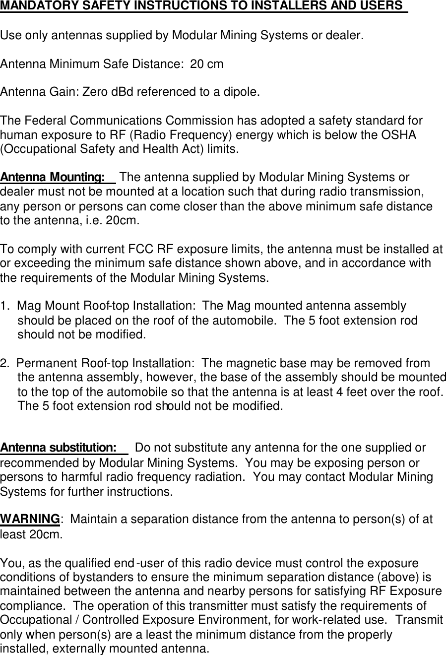 MANDATORY SAFETY INSTRUCTIONS TO INSTALLERS AND USERS   Use only antennas supplied by Modular Mining Systems or dealer.  Antenna Minimum Safe Distance:  20 cm  Antenna Gain: Zero dBd referenced to a dipole.  The Federal Communications Commission has adopted a safety standard for human exposure to RF (Radio Frequency) energy which is below the OSHA (Occupational Safety and Health Act) limits.  Antenna Mounting:   The antenna supplied by Modular Mining Systems or dealer must not be mounted at a location such that during radio transmission, any person or persons can come closer than the above minimum safe distance to the antenna, i.e. 20cm.  To comply with current FCC RF exposure limits, the antenna must be installed at or exceeding the minimum safe distance shown above, and in accordance with the requirements of the Modular Mining Systems.   1.  Mag Mount Roof-top Installation:  The Mag mounted antenna assembly should be placed on the roof of the automobile.  The 5 foot extension rod should not be modified.  2.  Permanent Roof-top Installation:  The magnetic base may be removed from the antenna assembly, however, the base of the assembly should be mounted to the top of the automobile so that the antenna is at least 4 feet over the roof. The 5 foot extension rod should not be modified.   Antenna substitution:   Do not substitute any antenna for the one supplied or recommended by Modular Mining Systems.  You may be exposing person or persons to harmful radio frequency radiation.  You may contact Modular Mining Systems for further instructions.  WARNING:  Maintain a separation distance from the antenna to person(s) of at least 20cm.    You, as the qualified end-user of this radio device must control the exposure conditions of bystanders to ensure the minimum separation distance (above) is maintained between the antenna and nearby persons for satisfying RF Exposure compliance.  The operation of this transmitter must satisfy the requirements of Occupational / Controlled Exposure Environment, for work-related use.  Transmit only when person(s) are a least the minimum distance from the properly installed, externally mounted antenna.  