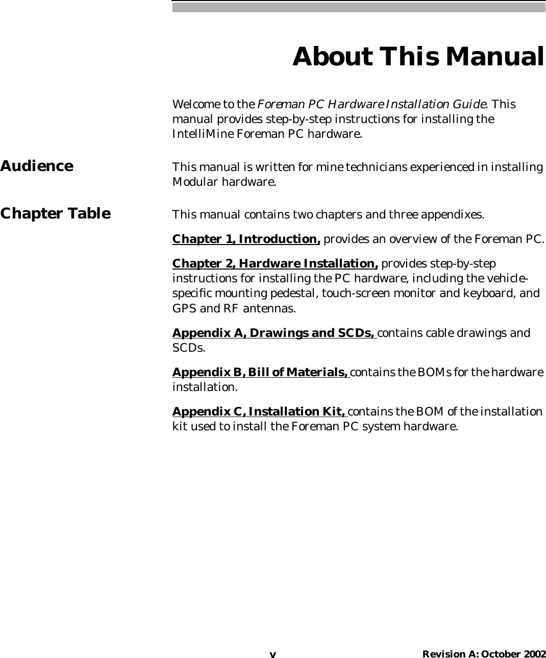 vRevision A: October 2002About This ManualWelcome to the Foreman PC Hardware Installation Guide. Thismanual provides step-by-step instructions for installing theIntelliMine Foreman PC hardware.Audience This manual is written for mine technicians experienced in installingModular hardware.Chapter Table This manual contains two chapters and three appendixes.Chapter 1, Introduction, provides an overview of the Foreman PC.Chapter 2, Hardware Installation, provides step-by-stepinstructions for installing the PC hardware, including the vehicle-speciﬁc mounting pedestal, touch-screen monitor and keyboard, andGPS and RF antennas.Appendix A, Drawings and SCDs, contains cable drawings andSCDs.Appendix B, Bill of Materials, contains the BOMs for the hardwareinstallation.Appendix C, Installation Kit, contains the BOM of the installationkit used to install the Foreman PC system hardware.