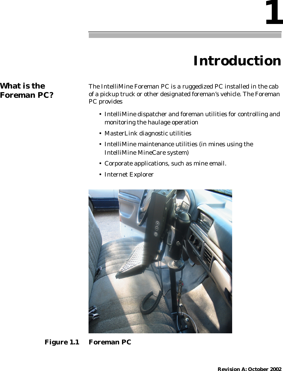 Revision A: October 20021IntroductionWhat is theForeman PC? The IntelliMine Foreman PC is a ruggedized PC installed in the cabof a pickup truck or other designated foreman’s vehicle. The ForemanPC provides• IntelliMine dispatcher and foreman utilities for controlling andmonitoring the haulage operation• MasterLink diagnostic utilities• IntelliMine maintenance utilities (in mines using theIntelliMine MineCare system)• Corporate applications, such as mine email.• Internet ExplorerFigure 1.1 Foreman PC