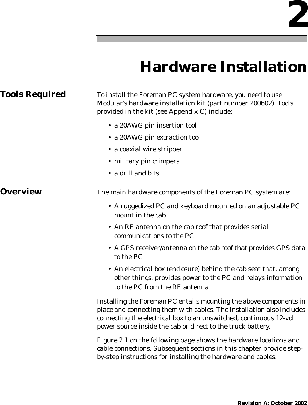 Revision A: October 20022Hardware InstallationTools Required To install the Foreman PC system hardware, you need to useModular’s hardware installation kit (part number 200602). Toolsprovided in the kit (see Appendix C) include:• a 20AWG pin insertion tool• a 20AWG pin extraction tool• a coaxial wire stripper• military pin crimpers• a drill and bitsOverview The main hardware components of the Foreman PC system are:• A ruggedized PC and keyboard mounted on an adjustable PCmount in the cab• An RF antenna on the cab roof that provides serialcommunications to the PC• A GPS receiver/antenna on the cab roof that provides GPS datato the PC• An electrical box (enclosure) behind the cab seat that, amongother things, provides power to the PC and relays informationto the PC from the RF antennaInstalling the Foreman PC entails mounting the above components inplace and connecting them with cables. The installation also includesconnecting the electrical box to an unswitched, continuous 12-voltpower source inside the cab or direct to the truck battery.Figure 2.1 on the following page shows the hardware locations andcable connections. Subsequent sections in this chapter provide step-by-step instructions for installing the hardware and cables.