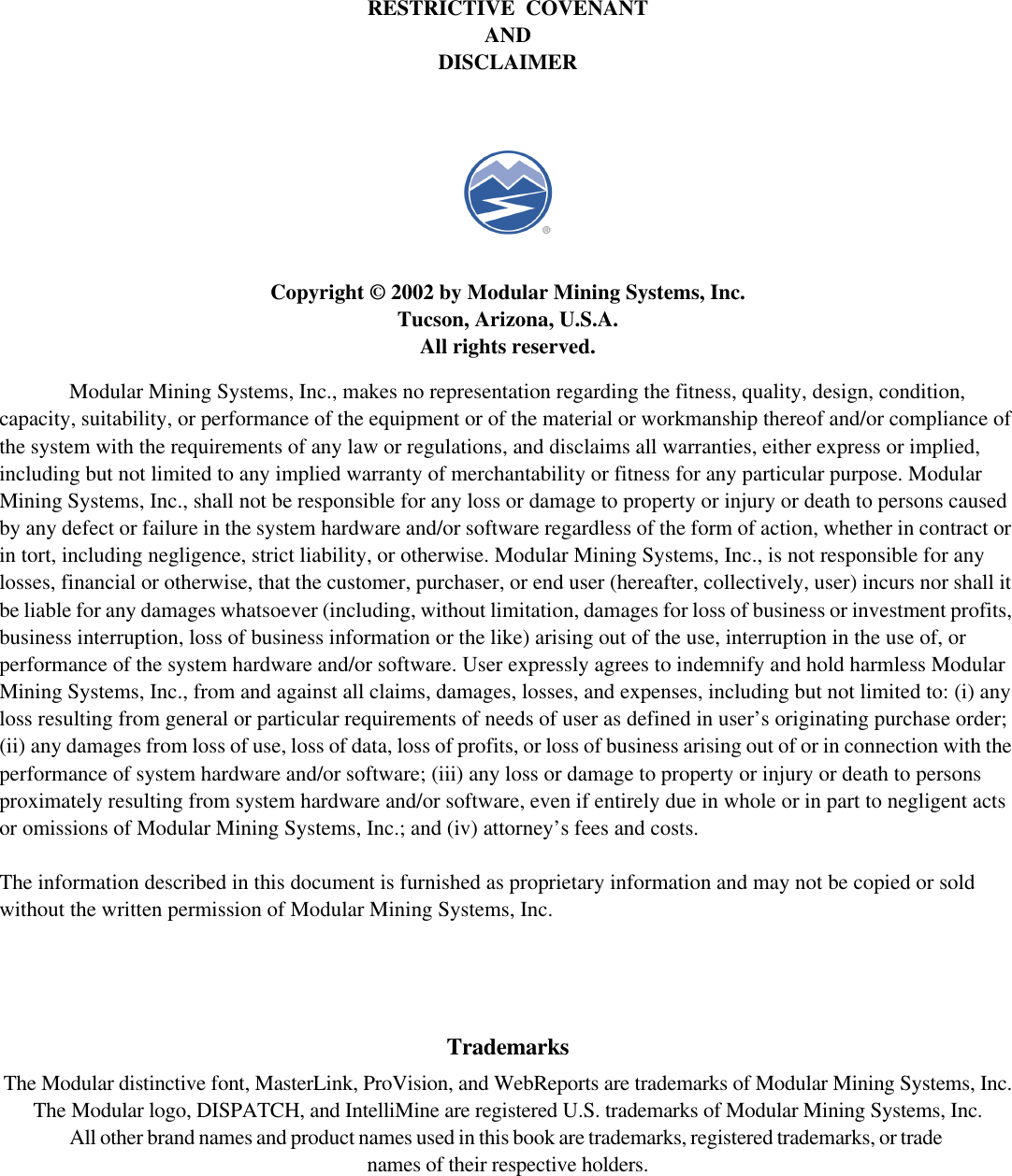 RESTRICTIVE  COVENANTANDDISCLAIMERCopyright © 2002 by Modular Mining Systems, Inc.Tucson, Arizona, U.S.A.All rights reserved.Modular Mining Systems, Inc., makes no representation regarding the fitness, quality, design, condition,capacity, suitability, or performance of the equipment or of the material or workmanship thereof and/or compliance ofthe system with the requirements of any law or regulations, and disclaims all warranties, either express or implied,including but not limited to any implied warranty of merchantability or fitness for any particular purpose. ModularMining Systems, Inc., shall not be responsible for any loss or damage to property or injury or death to persons causedby any defect or failure in the system hardware and/or software regardless of the form of action, whether in contract orin tort, including negligence, strict liability, or otherwise. Modular Mining Systems, Inc., is not responsible for anylosses, financial or otherwise, that the customer, purchaser, or end user (hereafter, collectively, user) incurs nor shall itbe liable for any damages whatsoever (including, without limitation, damages for loss of business or investment profits,business interruption, loss of business information or the like) arising out of the use, interruption in the use of, orperformance of the system hardware and/or software. User expressly agrees to indemnify and hold harmless ModularMining Systems, Inc., from and against all claims, damages, losses, and expenses, including but not limited to: (i) anyloss resulting from general or particular requirements of needs of user as defined in user’s originating purchase order;(ii) any damages from loss of use, loss of data, loss of profits, or loss of business arising out of or in connection with theperformance of system hardware and/or software; (iii) any loss or damage to property or injury or death to personsproximately resulting from system hardware and/or software, even if entirely due in whole or in part to negligent actsor omissions of Modular Mining Systems, Inc.; and (iv) attorney’s fees and costs.The information described in this document is furnished as proprietary information and may not be copied or soldwithout the written permission of Modular Mining Systems, Inc.TrademarksThe Modular distinctive font, MasterLink, ProVision, and WebReports are trademarks of Modular Mining Systems, Inc.The Modular logo, DISPATCH, and IntelliMine are registered U.S. trademarks of Modular Mining Systems, Inc.All other brand names and product names used in this book are trademarks, registered trademarks, or tradenames of their respective holders.