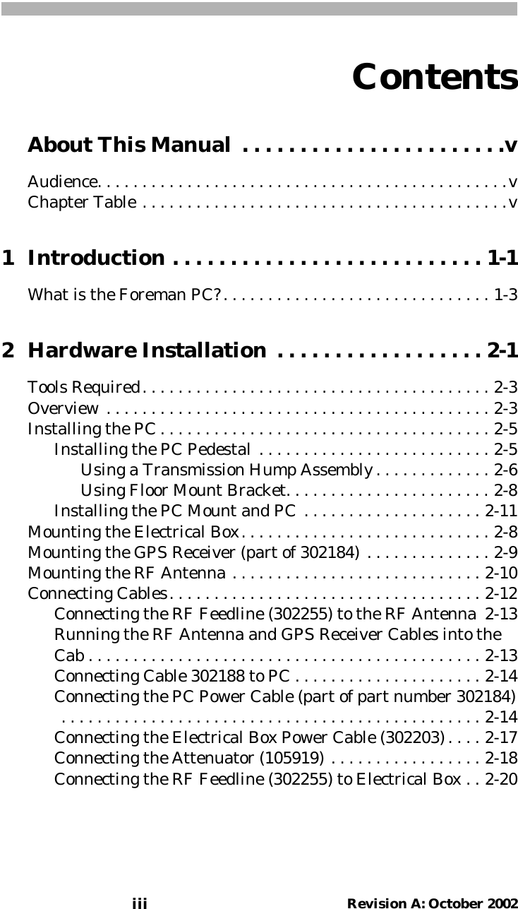 Contentsiii Revision A: October 2002About This Manual . . . . . . . . . . . . . . . . . . . . . . .vAudience. . . . . . . . . . . . . . . . . . . . . . . . . . . . . . . . . . . . . . . . . . . . . .vChapter Table . . . . . . . . . . . . . . . . . . . . . . . . . . . . . . . . . . . . . . . . .v1 Introduction . . . . . . . . . . . . . . . . . . . . . . . . . . . 1-1What is the Foreman PC?. . . . . . . . . . . . . . . . . . . . . . . . . . . . . . 1-32 Hardware Installation . . . . . . . . . . . . . . . . . . 2-1Tools Required. . . . . . . . . . . . . . . . . . . . . . . . . . . . . . . . . . . . . . . 2-3Overview . . . . . . . . . . . . . . . . . . . . . . . . . . . . . . . . . . . . . . . . . . . 2-3Installing the PC . . . . . . . . . . . . . . . . . . . . . . . . . . . . . . . . . . . . . 2-5Installing the PC Pedestal . . . . . . . . . . . . . . . . . . . . . . . . . . 2-5Using a Transmission Hump Assembly . . . . . . . . . . . . . 2-6Using Floor Mount Bracket. . . . . . . . . . . . . . . . . . . . . . . 2-8Installing the PC Mount and PC . . . . . . . . . . . . . . . . . . . . 2-11Mounting the Electrical Box. . . . . . . . . . . . . . . . . . . . . . . . . . . . 2-8Mounting the GPS Receiver (part of 302184) . . . . . . . . . . . . . . 2-9Mounting the RF Antenna . . . . . . . . . . . . . . . . . . . . . . . . . . . . 2-10Connecting Cables. . . . . . . . . . . . . . . . . . . . . . . . . . . . . . . . . . . 2-12Connecting the RF Feedline (302255) to the RF Antenna 2-13Running the RF Antenna and GPS Receiver Cables into theCab . . . . . . . . . . . . . . . . . . . . . . . . . . . . . . . . . . . . . . . . . . . . 2-13Connecting Cable 302188 to PC . . . . . . . . . . . . . . . . . . . . . 2-14Connecting the PC Power Cable (part of part number 302184) . . . . . . . . . . . . . . . . . . . . . . . . . . . . . . . . . . . . . . . . . . . . . . . 2-14Connecting the Electrical Box Power Cable (302203) . . . . 2-17Connecting the Attenuator (105919) . . . . . . . . . . . . . . . . . 2-18Connecting the RF Feedline (302255) to Electrical Box . . 2-20