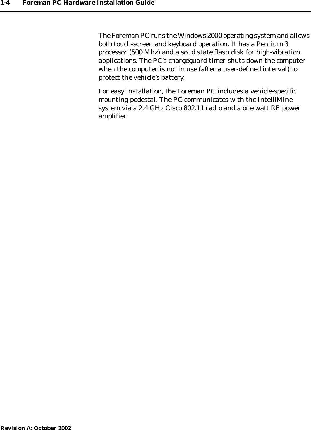 1-4 Foreman PC Hardware Installation GuideRevision A: October 2002The Foreman PC runs the Windows 2000 operating system and allowsboth touch-screen and keyboard operation. It has a Pentium 3processor (500 Mhz) and a solid state ﬂash disk for high-vibrationapplications. The PC’s chargeguard timer shuts down the computerwhen the computer is not in use (after a user-deﬁned interval) toprotect the vehicle’s battery.For easy installation, the Foreman PC includes a vehicle-speciﬁcmounting pedestal. The PC communicates with the IntelliMinesystem via a 2.4 GHz Cisco 802.11 radio and a one watt RF powerampliﬁer.