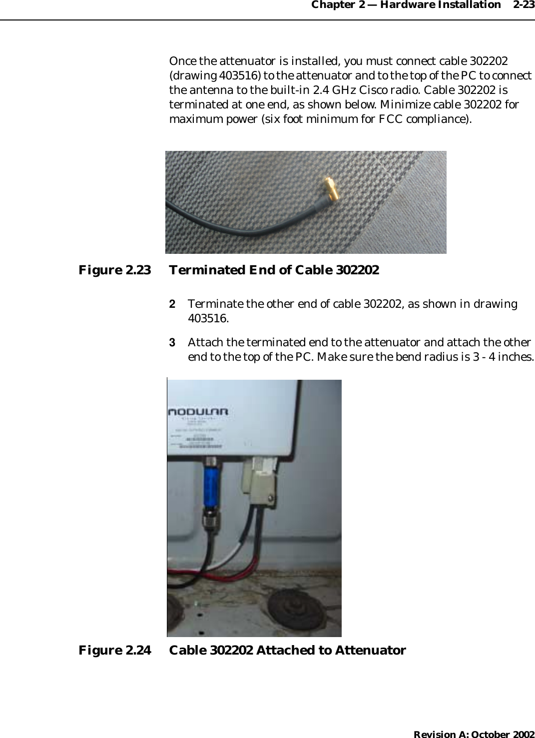 Chapter 2 — Hardware Installation    2-23Revision A: October 2002Once the attenuator is installed, you must connect cable 302202(drawing 403516) to the attenuator and to the top of the PC to connectthe antenna to the built-in 2.4 GHz Cisco radio. Cable 302202 isterminated at one end, as shown below. Minimize cable 302202 formaximum power (six foot minimum for FCC compliance).Figure 2.23 Terminated End of Cable 3022022Terminate the other end of cable 302202, as shown in drawing403516.3Attach the terminated end to the attenuator and attach the otherend to the top of the PC. Make sure the bend radius is 3 - 4 inches.Figure 2.24 Cable 302202 Attached to Attenuator