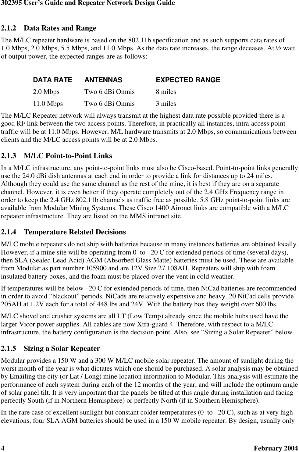 302395 User’s Guide and Repeater Network Design Guide 4  February 2004 2.1.2  Data Rates and Range The M/LC repeater hardware is based on the 802.11b specification and as such supports data rates of 1.0 Mbps, 2.0 Mbps, 5.5 Mbps, and 11.0 Mbps. As the data rate increases, the range deceases. At ½ watt of output power, the expected ranges are as follows:  DATA RATE ANTENNAS EXPECTED RANGE 2.0 Mbps Two 6 dBi Omnis 8 miles 11.0 Mbps Two 6 dBi Omnis 3 miles The M/LC Repeater network will always transmit at the highest data rate possible provided there is a good RF link between the two access points. Therefore, in practically all instances, intra-access point traffic will be at 11.0 Mbps. However, M/L hardware transmits at 2.0 Mbps, so communications between clients and the M/LC access points will be at 2.0 Mbps. 2.1.3  M/LC Point-to-Point Links In a M/LC infrastructure, any point-to-point links must also be Cisco-based. Point-to-point links generally use the 24.0 dBi dish antennas at each end in order to provide a link for distances up to 24 miles. Although they could use the same channel as the rest of the mine, it is best if they are on a separate channel. However, it is even better if they operate completely out of the 2.4 GHz Frequency range in order to keep the 2.4 GHz 802.11b channels as traffic free as possible. 5.8 GHz point-to-point links are available from Modular Mining Systems. These Cisco 1400 Aironet links are compatible with a M/LC repeater infrastructure. They are listed on the MMS intranet site. 2.1.4  Temperature Related Decisions M/LC mobile repeaters do not ship with batteries because in many instances batteries are obtained locally. However, if a mine site will be operating from 0  to –20 C for extended periods of time (several days), then SLA (Sealed Lead Acid) AGM (Absorbed Glass Matte) batteries must be used. These are available from Modular as part number 105900 and are 12V Size 27 108AH. Repeaters will ship with foam insulated battery boxes, and the foam must be placed over the vent in cold weather. If temperatures will be below –20 C for extended periods of time, then NiCad batteries are recommended in order to avoid “blackout” periods. NiCads are relatively expensive and heavy. 20 NiCad cells provide 205AH at 1.2V each for a total of 448 lbs and 24V. With the battery box they weight over 600 lbs. M/LC shovel and crusher systems are all LT (Low Temp) already since the mobile hubs used have the larger Vicor power supplies. All cables are now Xtra-guard 4. Therefore, with respect to a M/LC infrastructure, the battery configuration is the decision point. Also, see “Sizing a Solar Repeater” below. 2.1.5  Sizing a Solar Repeater Modular provides a 150 W and a 300 W M/LC mobile solar repeater. The amount of sunlight during the worst month of the year is what dictates which one should be purchased. A solar analysis may be obtained by Emailing the city (or Lat / Long) mine location information to Modular. This analysis will estimate the performance of each system during each of the 12 months of the year, and will include the optimum angle of solar panel tilt. It is very important that the panels be tilted at this angle during installation and facing perfectly South (if in Northern Hemisphere) or perfectly North (if in Southern Hemisphere). In the rare case of excellent sunlight but constant colder temperatures (0  to –20 C), such as at very high elevations, four SLA AGM batteries should be used in a 150 W mobile repeater. By design, usually only 